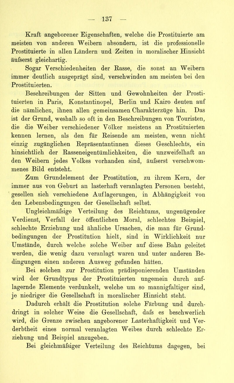 Kraft angeborener Eigenschaften, welche die Prostituierte am meisten von anderen Weibern absondern, ist die professionelle Prostituierte in allen Ländern und Zeiten in moralischer Hinsicht äufserst gleichartig. Sogar Verschiedenheiten der Rasse, die sonst an Weibern immer deutlich ausgeprägt sind, verschwinden am meisten bei den Prostituierten. Beschreibungen der Sitten und Gewohnheiten der Prosti- tuierten in Paris, Konstantinopel, Berlin und Kairo deuten auf die nämlichen, ihnen allen gemeinsamen Charakterzüge hin. Das ist der Grund, weshalb so oft in den Beschreibungen von Touristen, die die Weiber verschiedener Völker meistens an Prostituierten kennen lernen, als den für Reisende am meisten, wenn nicht einzig zugänglichen Repräsentantinnen dieses Geschlechts, ein hinsichtlich der Rasseneigentümlichkeiten, die unzweifelhaft an den Weibern jedes Volkes vorhanden sind, äufserst verschwom- menes Bild entsteht. Zum Grundelement der Prostitution, zu ihrem Kern, der immer aus von Geburt an lasterhaft veranlagten Personen besteht, gesellen sich verschiedene Auflagerungen, in Abhängigkeit von den Lehensbedingungen der Gesellschaft selbst. Ungleichmäfsige Verteilung des Reichtums, ungenügender Verdienst, Verfall der öffentlichen Moral, schlechtes Beispiel, schlechte Erziehung und ähnliche Ursachen, die man für Grund- bedingungen der Prostitution hielt, sind in Wirklichkeit nur Umstände, durch welche solche Weiber auf diese Bahn geleitet werden, die wenig dazu veranlagt waren und unter anderen Be- dingungen einen anderen Ausweg gefunden hätten. Bei solchen zur Prostitution prädisponierenden Umständen wird der Grundtypus der Prostituierten ungemein durch auf- lagernde Elemente verdunkelt, welche um so mannigfaltiger sind, je niedriger die Gesellschaft in moralischer Hinsicht steht. Dadurch erhält die Prostitution solche Färbung und durch- dringt in solcher Weise die Gesellschaft, dafs es beschwerlich wird, die Grenze zwischen angeborener Lasterhaftigkeit und Ver- derbtheit eines normal veranlagten Weibes durch schlechte Er- ziehung und Beispiel anzugehen. Bei gleichmäfsiger Verteilung des Reichtums dagegen, bei