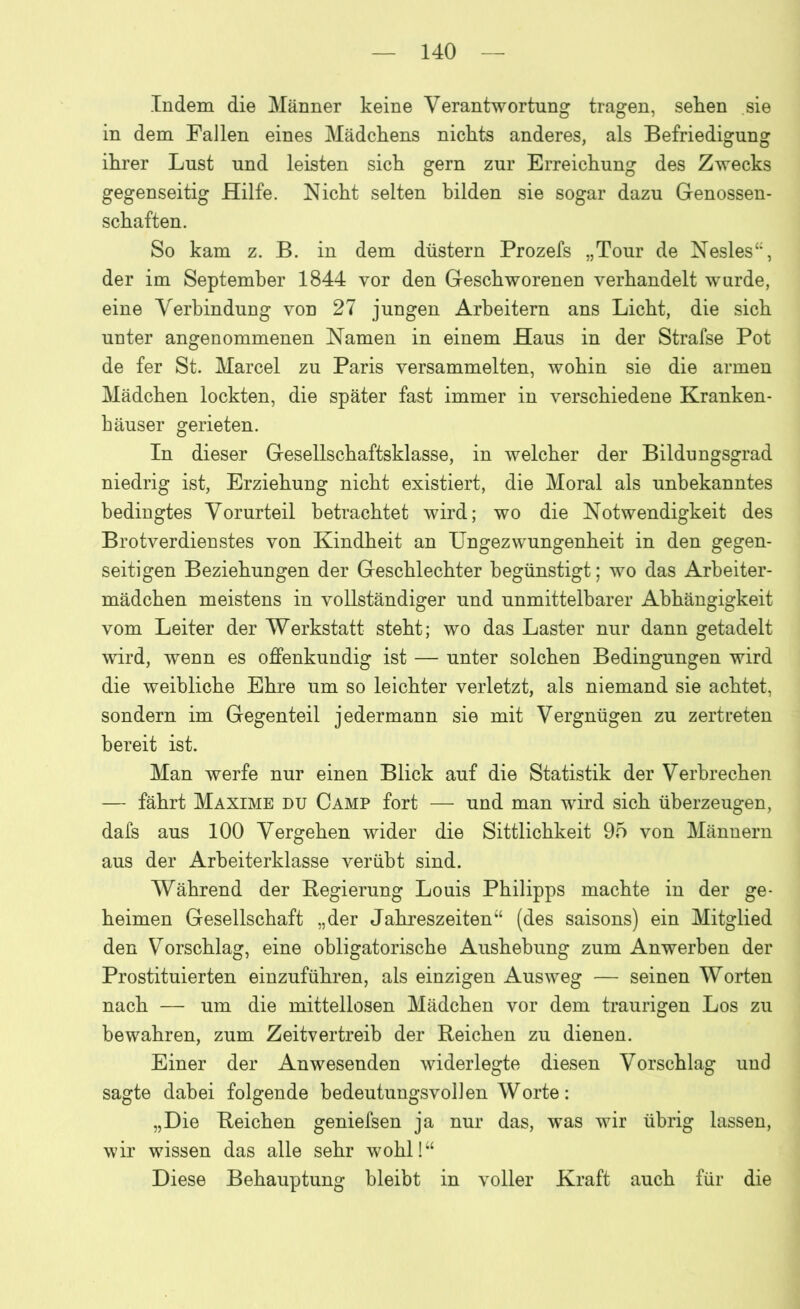 Indem die Männer keine Verantwortung tragen, sehen sie in dem Fallen eines Mädchens nichts anderes, als Befriedigung ihrer Lust und leisten sich gern zur Erreichung des Zwecks gegenseitig Hilfe. Nicht selten bilden sie sogar dazu Genossen- schaften. So kam z. B. in dem düstern Prozefs „Tour de Nesles“, der im September 1844 vor den Geschworenen verhandelt wurde, eine Verbindung von 27 jungen Arbeitern ans Licht, die sich unter angenommenen Namen in einem Haus in der Strafse Pot de fer St. Marcel zu Paris versammelten, wohin sie die armen Mädchen lockten, die später fast immer in verschiedene Kranken- häuser gerieten. In dieser Gesellschaftsklasse, in welcher der Bildungsgrad niedrig ist, Erziehung nicht existiert, die Moral als unbekanntes bedingtes Vorurteil betrachtet wird; wo die Notwendigkeit des Brotverdienstes von Kindheit an Ungezwungenheit in den gegen- seitigen Beziehungen der Geschlechter begünstigt; wo das Arbeiter- mädchen meistens in vollständiger und unmittelbarer Abhängigkeit vom Leiter der Werkstatt steht; wo das Laster nur dann getadelt wird, wenn es offenkundig ist — unter solchen Bedingungen wird die weibliche Ehre um so leichter verletzt, als niemand sie achtet, sondern im Gegenteil jedermann sie mit Vergnügen zu zertreten bereit ist. Man werfe nur einen Blick auf die Statistik der Verbrechen — fährt Maxime du Camp fort — und man wird sich überzeugen, dafs aus 100 Vergehen wider die Sittlichkeit 95 von Männern aus der Arbeiterklasse verübt sind. Während der Regierung Louis Philipps machte in der ge- heimen Gesellschaft „der Jahreszeiten“ (des Saisons) ein Mitglied den Vorschlag, eine obligatorische Aushebung zum Anwerben der Prostituierten einzuführen, als einzigen Ausweg — seinen Worten nach — um die mittellosen Mädchen vor dem traurigen Los zu bewahren, zum Zeitvertreib der Reichen zu dienen. Einer der Anwesenden widerlegte diesen Vorschlag und sagte dabei folgende bedeutungsvollen Worte: „Die Reichen geniefsen ja nur das, was wir übrig lassen, wir wissen das alle sehr wohl!“ Diese Behauptung bleibt in voller Kraft auch für die