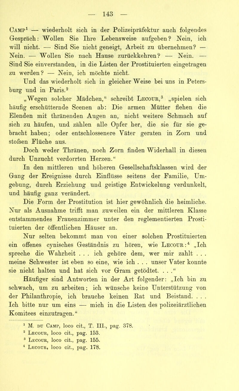 Camp1 — wiederholt sich in der Polizeipräfektur auch folgendes Gespräch: Wollen Sie Ihre Lebensweise aufgehen? Nein, ich will nicht. — Sind Sie nicht geneigt, Arbeit zu übernehmen? — Nein. — Wollen Sie nach Hanse znrückkehren? — Nein. — Sind Sie einverstanden, in die Listen der Prostituierten eingetragen zu werden? — Nein, ich möchte nicht. Und das wiederholt sich in gleicherweise hei uns in Peters- burg und in Paris.2 „Wegen solcher Mädchen,“ schreibt Lecour,3 „spielen sich häufig erschütternde Scenen ah: Die armen Mütter flehen die Elenden mit thränenden Angen an, nicht weitere Schmach auf sich zu häufen, und zählen alle Opfer her, die sie für sie ge- bracht haben; oder entschlossenere Väter geraten in Zorn und stofsen Flüche aus. Doch weder Thränen, noch Zorn finden Widerhall in diesen durch Unzucht verdorrten Herzen.“ In den mittleren und höheren Gesellschaftsklassen wird der Gang der Ereignisse durch Einflüsse seitens der Familie, Um- gehung, durch Erziehung und geistige Entwickelung verdunkelt, und häufig ganz verändert. Die Form der Prostitution ist hier gewöhnlich die heimliche. Nur als Ausnahme trifft man zuweilen ein der mittleren Klasse entstammendes Frauenzimmer unter den reglementierten Prosti- tuierten der öffentlichen Häuser an. Nur selten bekommt man von einer solchen Prostituierten ein offenes cynisches Geständnis zu hören, wie Lecour:4 „Ich spreche die Wahrheit . . . ich gehöre dem, wer mir zahlt . . . meine Schwester ist eben so eine, wie ich . . . unser Vater konnte sie nicht halten und hat sich vor Gram getödtet. . . Häufiger sind Antworten in der Art folgender: „Ich bin zu schwach, um zu arbeiten; ich wünsche keine Unterstützung von der Philanthropie, ich brauche keinen Kat und Beistand. . . . Ich bitte nur um eins — mich in die Listen des polizeiärztlichen Komitees einzutragen. “ 1 M. du Camp, loco cit., T. III., pag. 378. 2 Lecour, loco cit., pag. 153. 3 Lecour, loco cit., pag. 155. 4 Lecour, loco cit., pag. 178.