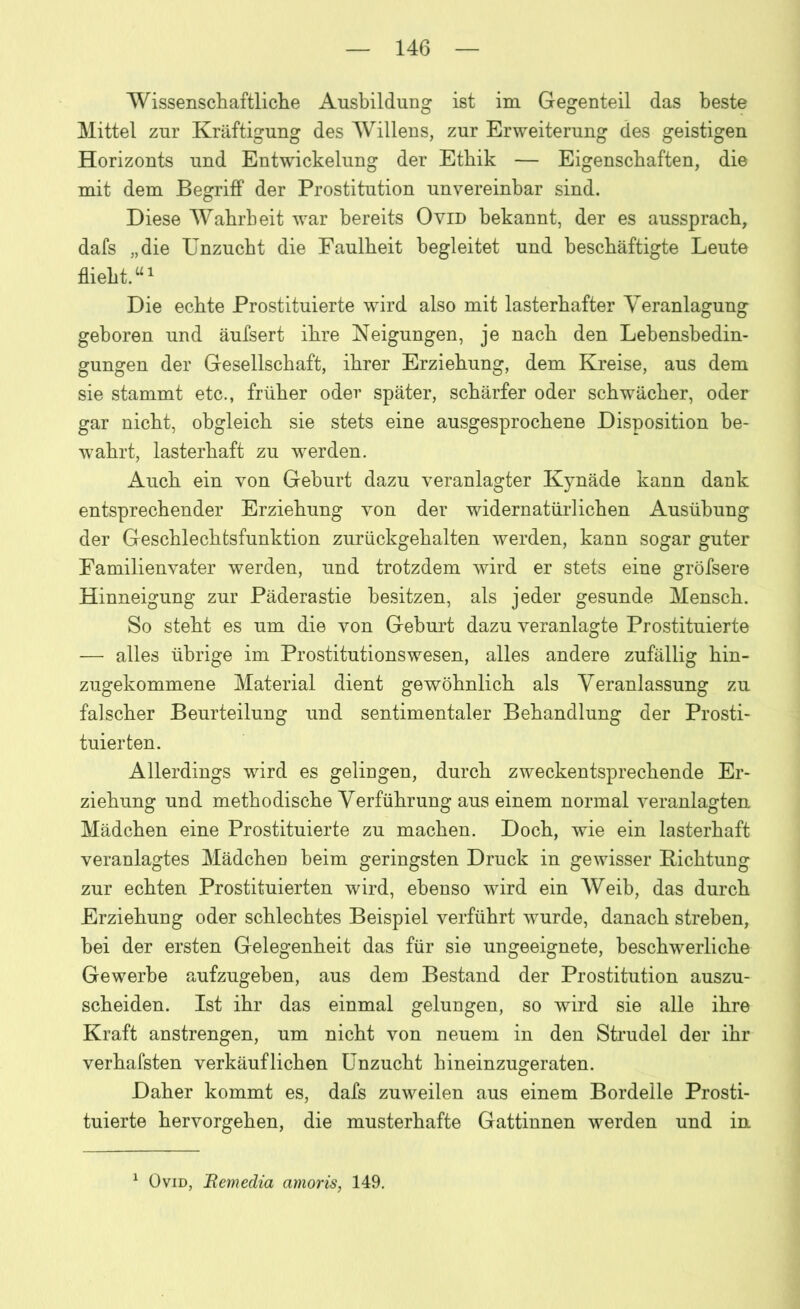 Wissenschaftliche Ausbildung ist im Gegenteil das beste Mittel zur Kräftigung des Willens, zur Erweiterung des geistigen Horizonts und Entwickelung der Ethik — Eigenschaften, die mit dem Begriff der Prostitution unvereinbar sind. Diese Wahrheit war bereits Ovid bekannt, der es aussprach, dafs „die Unzucht die Faulheit begleitet und beschäftigte Leute flieht.“1 Die echte Prostituierte wird also mit lasterhafter Veranlagung geboren und äufsert ihre Neigungen, je nach den Lehensbedin- gungen der Gesellschaft, ihrer Erziehung, dem Kreise, aus dem sie stammt etc., früher oder später, schärfer oder schwächer, oder gar nicht, obgleich sie stets eine ausgesprochene Disposition be- wahrt, lasterhaft zu werden. x^uch ein von Geburt dazu veranlagter Kynäde kann dank entsprechender Erziehung von der widernatürlichen Ausübung der Geschlechtsfunktion zurückgehalten werden, kann sogar guter Familienvater werden, und trotzdem wird er stets eine gröfsere Hinneigung zur Päderastie besitzen, als jeder gesunde Mensch. So steht es um die von Gehurt dazu veranlagte Prostituierte — alles übrige im Prostitutionswesen, alles andere zufällig hin- zugekommene Material dient gewöhnlich als Veranlassung zu falscher Beurteilung und sentimentaler Behandlung der Prosti- tuierten. Allerdings wird es gelingen, durch zweckentsprechende Er- ziehung und methodische Verführung aus einem normal veranlagten Mädchen eine Prostituierte zu machen. Doch, wie ein lasterhaft veranlagtes Mädchen heim geringsten Druck in gewisser Bichtung zur echten Prostituierten wird, ebenso wird ein Weib, das durch Erziehung oder schlechtes Beispiel verführt wurde, danach streben, hei der ersten Gelegenheit das für sie ungeeignete, beschwerliche Gewerbe aufzugeben, aus dem Bestand der Prostitution auszu- scheiden. Ist ihr das einmal gelungen, so wird sie alle ihre Kraft anstrengen, um nicht von neuem in den Strudel der ihr verhafsten verkäuflichen Unzucht hineinzugeraten. Daher kommt es, dafs zuweilen aus einem Bordelle Prosti- tuierte hervorgehen, die musterhafte Gattinnen werden und in 1 Ovid, Remedia amoris, 149.