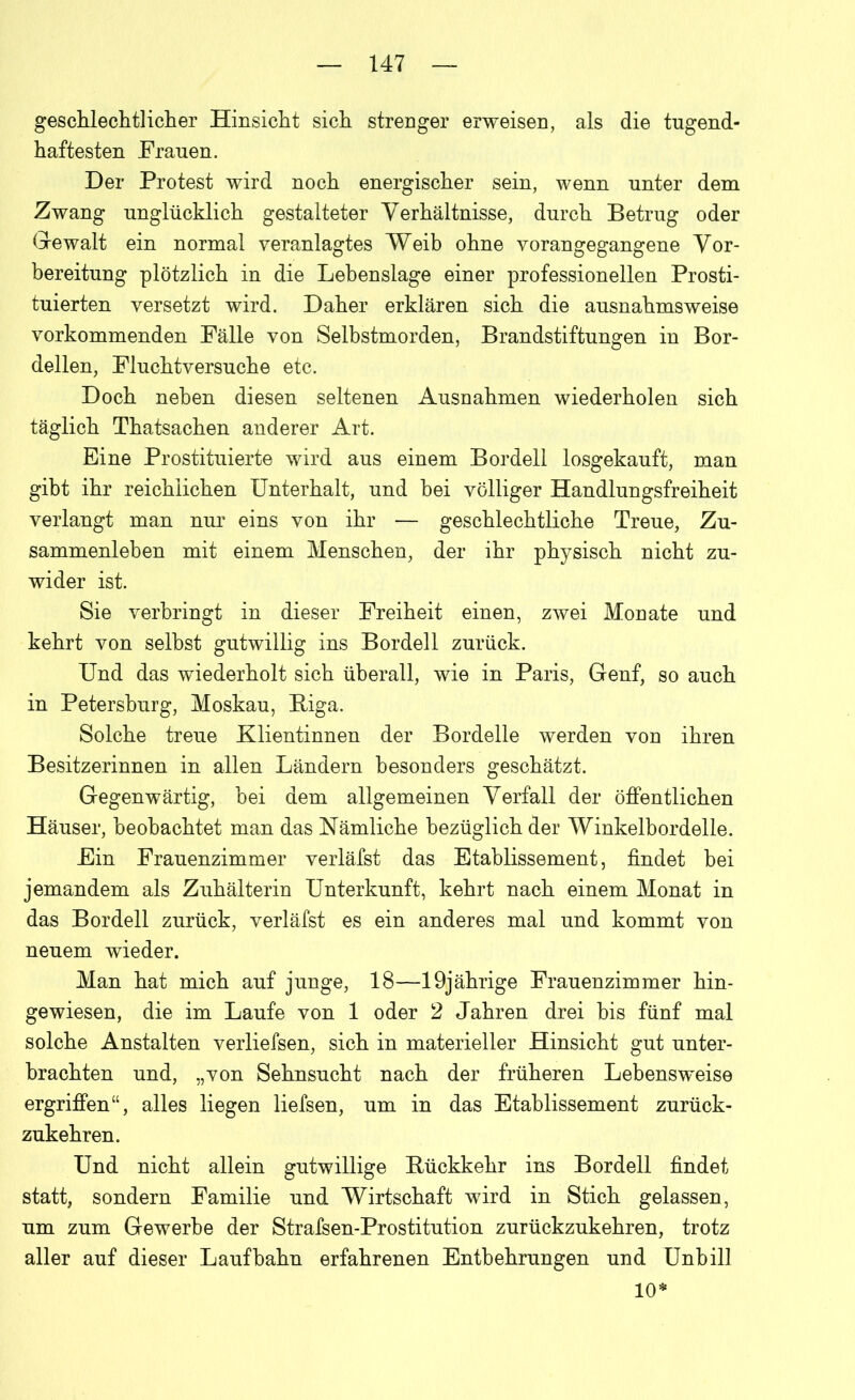 geschlechtlicher Hinsicht sich strenger erweisen, als die tugend- haftesten Frauen. Der Protest wird noch energischer sein, wenn unter dem Zwang unglücklich gestalteter Verhältnisse, durch Betrug oder Gewalt ein normal veranlagtes Weib ohne vorangegangene Vor- bereitung plötzlich in die Lebenslage einer professionellen Prosti- tuierten versetzt wird. Daher erklären sich die ausnahmsweise vorkommenden Fälle von Selbstmorden, Brandstiftungen in Bor- dellen, Fluchtversuche etc. Doch neben diesen seltenen Ausnahmen wiederholen sich täglich Thatsachen anderer Art. Eine Prostituierte wird aus einem Bordell losgekauft, man gibt ihr reichlichen Unterhalt, und bei völliger Handlungsfreiheit verlangt man nur eins von ihr — geschlechtliche Treue, Zu- sammenleben mit einem Menschen, der ihr physisch nicht zu- wider ist. Sie verbringt in dieser Freiheit einen, zwei Mouate und kehrt von seihst gutwillig ins Bordell zurück. Und das wiederholt sich überall, wie in Paris, Genf, so auch in Petersburg, Moskau, BAga. Solche treue Klientinnen der Bordelle werden von ihren Besitzerinnen in allen Ländern besonders geschätzt. Gegenwärtig, hei dem allgemeinen Verfall der öffentlichen Häuser, beobachtet man das Nämliche bezüglich der Winkelbordelle. Ein Frauenzimmer verläfst das Etablissement, findet bei jemandem als Zuhälterin Unterkunft, kehrt nach einem Monat in das Bordell zurück, verläfst es ein anderes mal und kommt von neuem wieder. Man hat mich auf junge, 18—19jährige Frauenzimmer hin- gewiesen, die im Laufe von 1 oder 2 Jahren drei bis fünf mal solche Anstalten verliefsen, sich in materieller Hinsicht gut unter- brachten und, „von Sehnsucht nach der früheren Lebensweise ergriffen“, alles liegen liefsen, um in das Etablissement zurück- zukehren. Und nicht allein gutwillige Rückkehr ins Bordell findet statt, sondern Familie und Wirtschaft wird in Stich gelassen, um zum Gewerbe der Strafsen-Prostitution zurückzukehren, trotz aller auf dieser Laufbahn erfahrenen Entbehrungen und Unhill 10*