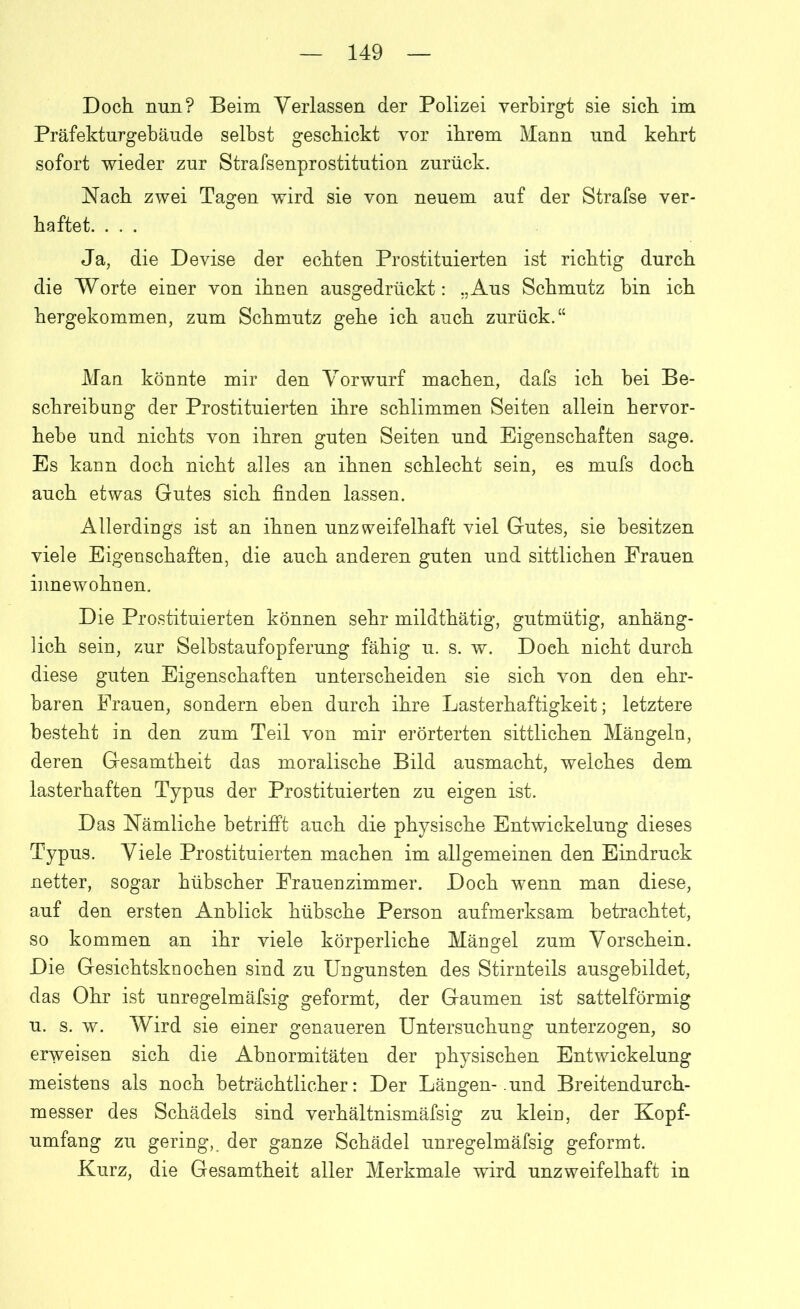 Doch nun? Beim Verlassen der Polizei verbirgt sie sich im Präfekturgebäude seihst geschickt vor ihrem Mann und kehrt sofort wieder zur Strafsenprostitution zurück. Nach zwei Tagen wird sie von neuem auf der Strafse ver- haftet. . . . Ja, die Devise der echten Prostituierten ist richtig durch die Worte einer von ihnen ausgedrückt: „Aus Schmutz bin ich hergekommen, zum Schmutz gehe ich auch zurück.“ Man könnte mir den Vorwurf machen, dafs ich hei Be- schreibung der Prostituierten ihre schlimmen Seiten allein hervor- hebe und nichts von ihren guten Seiten und Eigenschaften sage. Es kann doch nicht alles an ihnen schlecht sein, es mufs doch auch etwas Gutes sich finden lassen. Allerdings ist an ihnen unzweifelhaft viel Gutes, sie besitzen viele Eigenschaften, die auch anderen guten und sittlichen Frauen innewohnen. Die Prostituierten können sehr mildthätig, gutmütig, anhäng- lich sein, zur Selbstaufopferung fähig u. s. w. Doch nicht durch diese guten Eigenschaften unterscheiden sie sich von den ehr- baren Frauen, sondern eben durch ihre Lasterhaftigkeit; letztere besteht in den zum Teil von mir erörterten sittlichen Mängeln, deren Gesamtheit das moralische Bild ausmacht, welches dem lasterhaften Typus der Prostituierten zu eigen ist. Das Nämliche betrifft auch die physische Entwickelung dieses Typus. Viele Prostituierten machen im allgemeinen den Eindruck netter, sogar hübscher Frauenzimmer. Doch wenn man diese, auf den ersten Anblick hübsche Person aufmerksam betrachtet, so kommen an ihr viele körperliche Mängel zum Vorschein. Die Gesichtsknochen sind zu Ungunsten des Stirnteils ausgebildet, das Ohr ist unregelmäfsig geformt, der Gaumen ist sattelförmig u. s. w. Wird sie einer genaueren Untersuchung unterzogen, so erweisen sich die Abnormitäten der physischen Entwickelung meistens als noch beträchtlicher: Der Längen-.und Breitendurch- messer des Schädels sind verhältnismäfsig zu klein, der Kopf- umfang zu gering, der ganze Schädel unregelmäfsig geformt. Kurz, die Gesamtheit aller Merkmale wird unzweifelhaft in