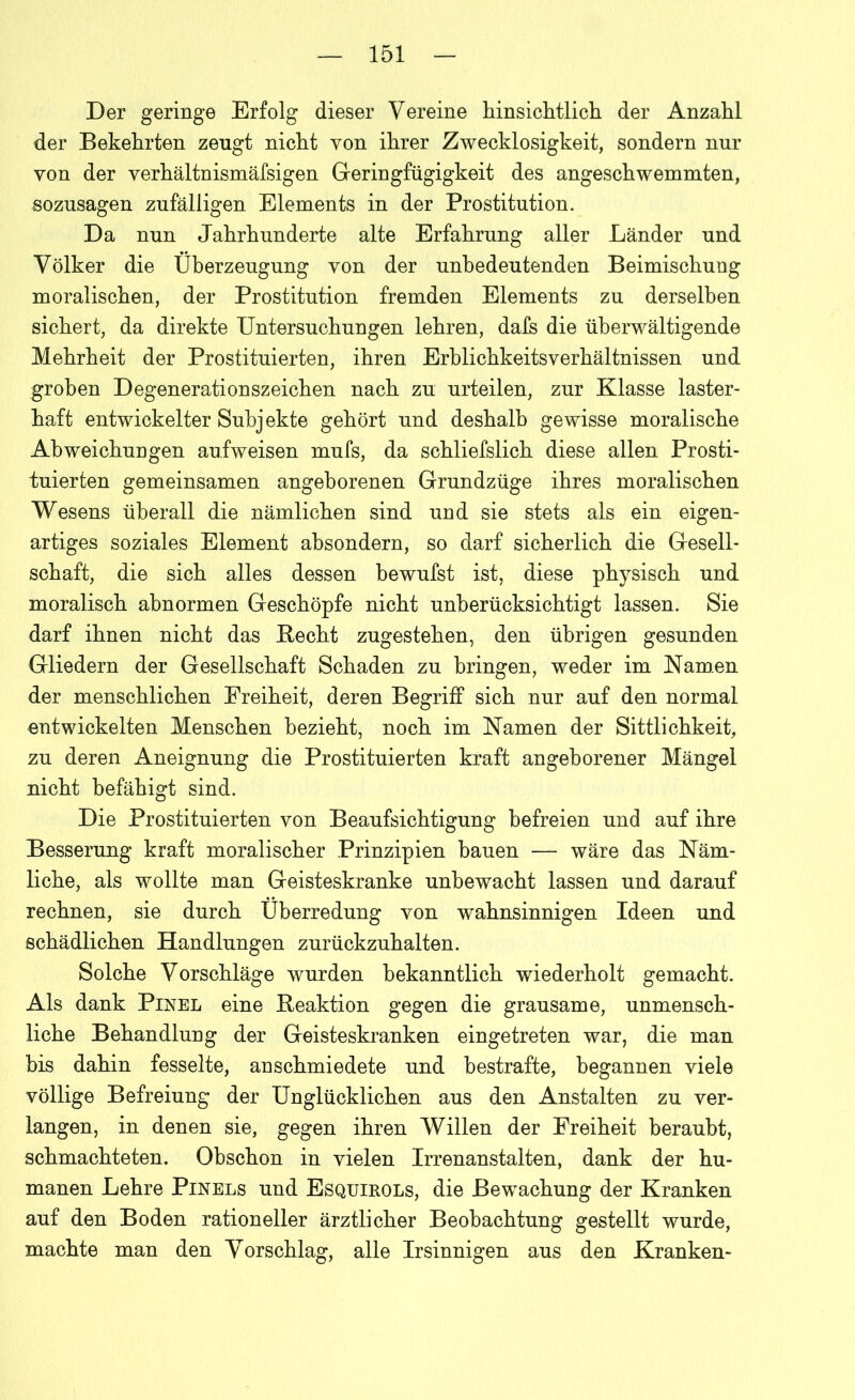 Der geringe Erfolg dieser Vereine hinsichtlich der Anzahl der Bekehrten zeugt nicht von ihrer Zwecklosigkeit, sondern nur von der verhältnismäfsigen Geringfügigkeit des angeschwemmten, sozusagen zufälligen Elements in der Prostitution. Da nun Jahrhunderte alte Erfahrung aller Länder und Völker die Überzeugung von der unbedeutenden Beimischung moralischen, der Prostitution fremden Elements zu derselben sichert, da direkte Untersuchungen lehren, dafs die überwältigende Mehrheit der Prostituierten, ihren Erblichkeitsverhältnissen und groben Degenerationszeichen nach zu urteilen, zur Klasse laster- haft entwickelter Subjekte gehört und deshalb gewisse moralische Abweichungen aufweisen mufs, da schliefslich diese allen Prosti- tuierten gemeinsamen angeborenen Grundzüge ihres moralischen Wesens überall die nämlichen sind und sie stets als ein eigen- artiges soziales Element ahsondern, so darf sicherlich die Gesell- schaft, die sich alles dessen bewufst ist, diese physisch und moralisch abnormen Geschöpfe nicht unberücksichtigt lassen. Sie darf ihnen nicht das Becht zugestehen, den übrigen gesunden Gliedern der Gesellschaft Schaden zu bringen, weder im Namen der menschlichen Freiheit, deren Begriff sich nur auf den normal entwickelten Menschen bezieht, noch im Namen der Sittlichkeit, zu deren Aneignung die Prostituierten kraft angeborener Mängel nicht befähigt sind. Die Prostituierten von Beaufsichtigung befreien und auf ihre Besserung kraft moralischer Prinzipien bauen — wäre das Näm- liche, als wollte man Geisteskranke unbewacht lassen und darauf rechnen, sie durch Überredung von wahnsinnigen Ideen und schädlichen Handlungen zurückzuhalten. Solche Vorschläge wurden bekanntlich wiederholt gemacht. Als dank Pinel eine Beaktion gegen die grausame, unmensch- liche Behandlung der Geisteskranken eingetreten war, die man bis dahin fesselte, an schmiedete und bestrafte, begannen viele völlige Befreiung der Unglücklichen aus den Anstalten zu ver- langen, in denen sie, gegen ihren Willen der Freiheit beraubt, schmachteten. Obschon in vielen Irrenanstalten, dank der hu- manen Lehre Pinels und Esquirols, die Bewachung der Kranken auf den Boden rationeller ärztlicher Beobachtung gestellt wurde, machte man den Vorschlag, alle Irsinnigen aus den Kranken-