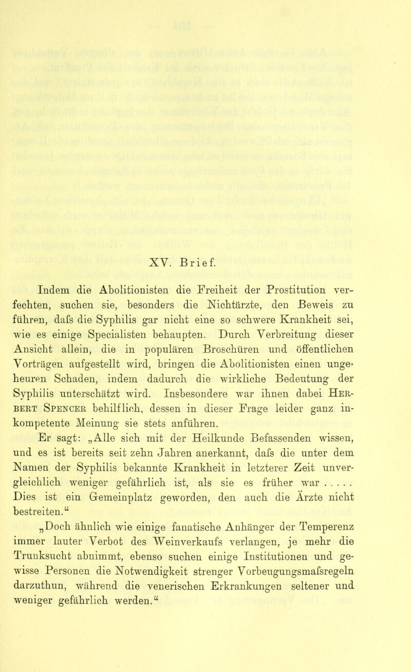 XV. Brief. Indem die Abolitionisten die Freiheit der Prostitution ver- fechten, suchen sie, besonders die Nichtärzte, den Beweis zu führen, dafs die Syphilis gar nicht eine so schwere Krankheit sei, wie es einige Specialisten behaupten. Durch Verbreitung dieser Ansicht allein, die in populären Broschüren und öffentlichen Vorträgen aufgestellt wird, bringen die Abolitionisten einen unge* heuren Schaden, indem dadurch die wirkliche Bedeutung der Syphilis unterschätzt wird. Insbesondere war ihnen dabei Her- bert Spencer behilflich, dessen in dieser Frage leider ganz in- kompetente Meinung sie stets anführen. Er sagt: „Alle sich mit der Heilkunde Befassenden wissen, und es ist bereits seit zehn Jahren anerkannt, dafs die unter dem Namen der Syphilis bekannte Krankheit in letzterer Zeit unver- gleichlich weniger gefährlich ist, als sie es früher war Dies ist ein Gemeinplatz geworden, den auch die Arzte nicht bestreiten.“ „Doch ähnlich wie einige fanatische Anhänger der Temperenz immer lauter Verbot des Weinverkaufs verlangen, je mehr die Trunksucht abnimmt, ebenso suchen einige Institutionen und ge- wisse Personen die Notwendigkeit strenger Vorbeugungsmafsregeln darzuthun, während die venerischen Erkrankungen seltener und weniger gefährlich werden.“