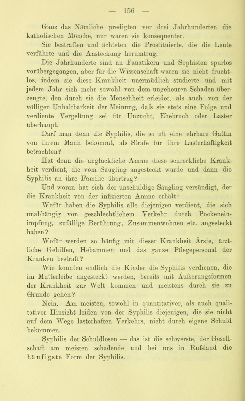 Ganz das Nämliche predigten vor drei Jahrhunderten die katholischen Mönche, nur waren sie konsequenter. Sie bestraften und ächteten die Prostituierte, die die Leute verführte und die Ansteckung herumtrug. Die Jahrhunderte sind an Fanatikern und Sophisten spurlos vorübergegangen, aber für die Wissenschaft waren sie nicht frucht- los, indem sie diese Krankheit unermüdlich studierte und mit jedem Jahr sich mehr sowohl von dem ungeheuren Schaden über- zeugte, den durch sie die Menschheit erleidet, als auch von der völligen Unhaltbarkeit der Meinung, dafs sie stets eine Folge und verdiente Vergeltung sei für Unzucht, Ehebruch oder Laster überhaupt. Darf man denn die Syphilis, die so oft eine ehrbare Gattin von ihrem Mann bekommt, als Strafe für ihre Lasterhaftigkeit betrachten*? Hat denn die unglückliche Amme diese schreckliche Krank- heit verdient, die vom Säugling angesteckt wurde und dann die Syphilis an ihre Familie übertrug? Und woran hat sich der unschuldige Säugling versündigt, der die Krankheit von der infizierten Amme erhält? Wofür haben die Syphilis alle diejenigen verdient, die sich unabhängig von geschlechtlichem Verkehr durch Pockenein- impfung, zufällige Berührung, Zusammenwohnen etc. angesteckt haben ? Wofür werden so häufig mit dieser Krankheit Arzte, ärzt- liche Gehilfen, Hebammen und das ganze Pflegepersonal der Kranken bestraft? Wie konnten endlich die Kinder die Syphilis verdienen, die im Mutterleibe angesteckt werden, bereits mit Äufseruagsformen der Krankheit zur Welt kommen und meistens durch sie zu Grunde gehen? Nein. Am meisten, sowohl in quantitativer, als auch quali- tativer Hinsicht leiden von der Syphilis diejenigen, die sie nicht auf dem Wege lasterhaften Verkehrs, nicht durch eigene Schuld bekommen. Syphilis der Schuldlosen — das ist die schwerste, der Gesell- schaft am meisten schadende und bei uns in Rufsland die häufigste Form der Syphilis.