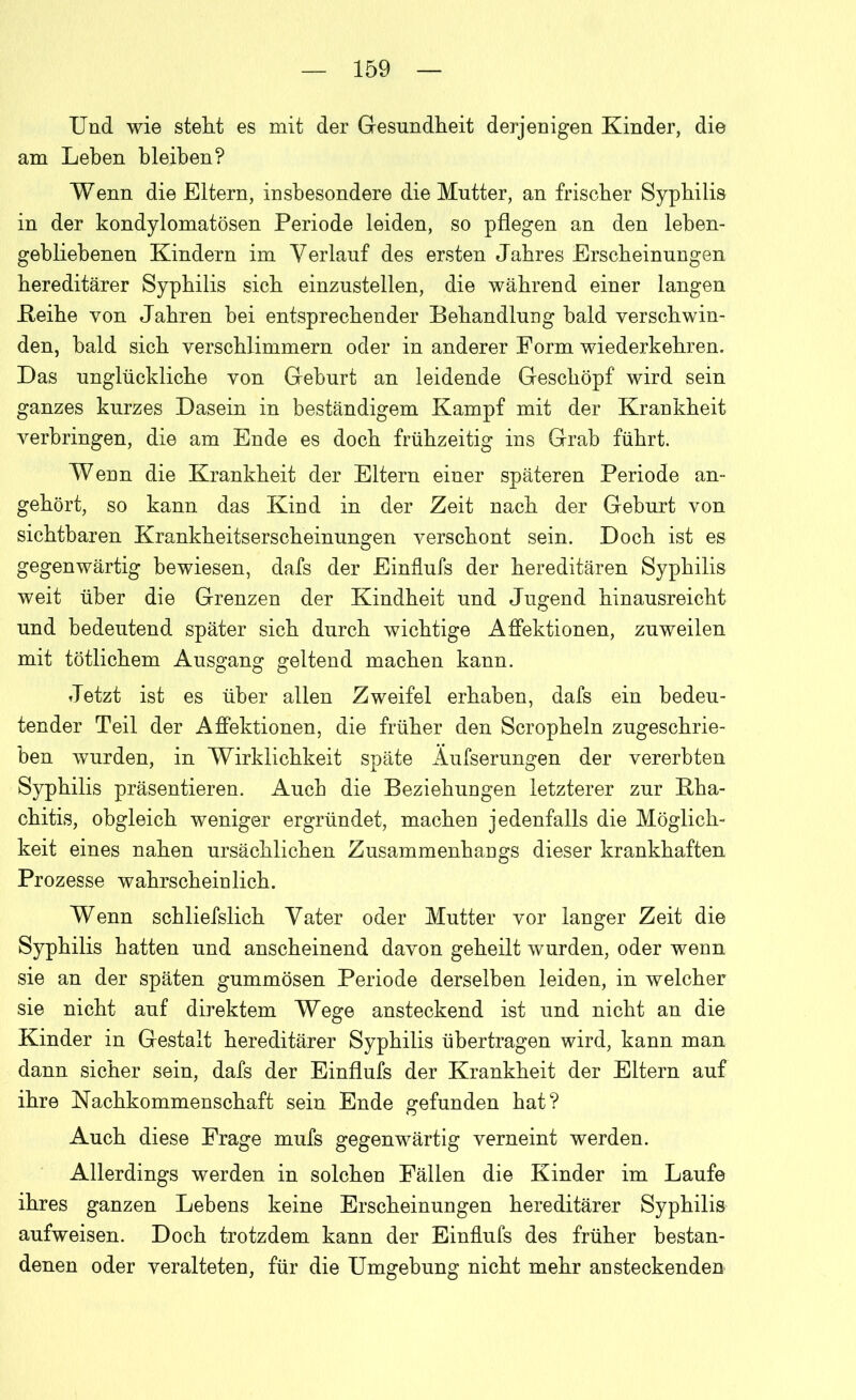 Und wie stellt es mit der Gesundheit derjenigen Kinder, die am Lehen bleiben? Wenn die Eltern, insbesondere die Mutter, an frischer Syphilis in der kondylomatösen Periode leiden, so pflegen an den leben- gebliebenen Kindern im Verlauf des ersten Jahres Erscheinungen hereditärer Syphilis sich einzustellen, die während einer langen .Reihe von Jahren hei entsprechender Behandlung bald verschwin- den, bald sich verschlimmern oder in anderer Form wiederkehren. Das unglückliche von Gehurt an leidende Geschöpf wird sein ganzes kurzes Dasein in beständigem Kampf mit der Krankheit verbringen, die am Ende es doch frühzeitig ins Grab führt. Wenn die Krankheit der Eltern einer späteren Periode an- gehört, so kann das Kind in der Zeit nach der Gehurt von sichtbaren Krankheitserscheinungen verschont sein. Doch ist es gegenwärtig bewiesen, dafs der Einflufs der hereditären Syphilis weit über die Grenzen der Kindheit und Jugend hinausreicht und bedeutend später sich durch wichtige Affektionen, zuweilen mit tötliehern Ausgang geltend machen kann. Jetzt ist es über allen Zweifel erhaben, dafs ein bedeu- tender Teil der Affektionen, die früher den Scropheln zugeschrie- ben wurden, in Wirklichkeit späte Äufserungen der vererbten Syphilis präsentieren. Auch die Beziehungen letzterer zur Bha- chitis, obgleich weniger ergründet, machen jedenfalls die Möglich- keit eines nahen ursächlichen Zusammenhangs dieser krankhaften Prozesse wahrscheinlich. Wenn schliefslich Vater oder Mutter vor langer Zeit die Syphilis hatten und anscheinend davon geheilt wurden, oder wenn sie an der späten gummösen Periode derselben leiden, in welcher sie nicht auf direktem Wege ansteckend ist und nicht an die Kinder in Gestalt hereditärer Syphilis übertragen wird, kann man dann sicher sein, dafs der Einflufs der Krankheit der Eltern auf ihre Nachkommenschaft sein Ende gefunden hat? Auch diese Frage mufs gegenwärtig verneint werden. Allerdings werden in solchen Fällen die Kinder im Laufe ihres ganzen Lehens keine Erscheinungen hereditärer Syphilis aufweisen. Doch trotzdem kann der Einflufs des früher bestan- denen oder veralteten, für die Umgebung nicht mehr ansteckenden