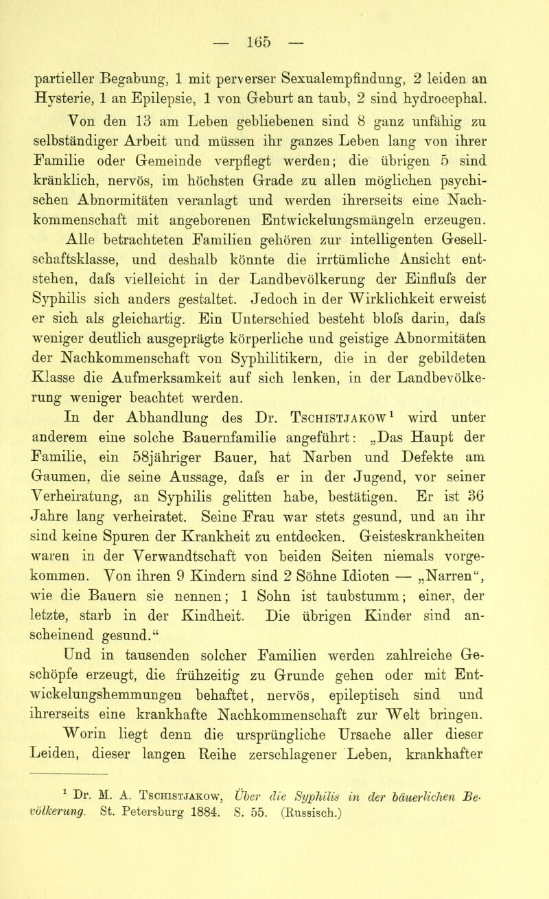 partieller Begabung, 1 mit perverser Sexualempfindung, 2 leiden an Hysterie, 1 an Epilepsie, 1 von Geburt an taub, 2 sind hydrocephal. Yon den 13 am Leben gebliebenen sind 8 ganz unfähig zu selbständiger Arbeit und müssen ihr ganzes Leben lang von ihrer Familie oder Gemeinde verpflegt werden; die übrigen 5 sind kränklich, nervös, im höchsten Grade zu allen möglichen psychi- schen Abnormitäten veranlagt und werden ihrerseits eine Nach- kommenschaft mit angeborenen Entwickelungsmängeln erzeugen. Alle betrachteten Familien gehören zur intelligenten Gesell- schaftsklasse, und deshalb könnte die irrtümliche Ansicht ent- stehen, dafs vielleicht in der Landbevölkerung der Einflufs der Syphilis sich anders gestaltet. Jedoch in der Wirklichkeit erweist er sich als gleichartig. Ein Unterschied besteht blofs darin, dafs weniger deutlich ausgeprägte körperliche und geistige Abnormitäten der Nachkommeuschaft von Syphilitikern, die in der gebildeten Klasse die Aufmerksamkeit auf sich lenken, in der Landbevölke- rung weniger beachtet werden. In der Abhandlung des Dr. Tschistjakow1 wird unter anderem eine solche Bauernfamilie angeführt: „Das Haupt der Familie, ein 58jähriger Bauer, hat Narben und Defekte am Gaumen, die seine Aussage, dafs er in der Jugend, vor seiner Verheiratung, an Syphilis gelitten habe, bestätigen. Er ist 36 Jahre lang verheiratet. Seine Frau war stets gesund, und an ihr sind keine Spuren der Krankheit zu entdecken. Geisteskrankheiten waren in der Verwandtschaft von beiden Seiten niemals vorge- kommen. Von ihren 9 Kindern sind 2 Söhne Idioten — „Narren“, wie die Bauern sie nennen; 1 Sohn ist taubstumm; einer, der letzte, starb in der Kindheit. Die übrigen Kinder sind an- scheinend gesund.“ Und in tausenden solcher Familieu werden zahlreiche Ge- schöpfe erzeugt, die frühzeitig zu Grunde gehen oder mit Ent- wickelungshemmuugen behaftet, nervös, epileptisch sind und ihrerseits eine krankhafte Nachkommenschaft zur Welt bringen. Worin liegt denn die ursprüngliche Ursache aller dieser Leiden, dieser langen Reihe zerschlagener Leben, krankhafter 1 Dr. M. A. Tschistjakow, Über die Syphilis in der bäuerlichen Be- völkerung. St. Petersburg 1884. S. 55. (Russisch.)