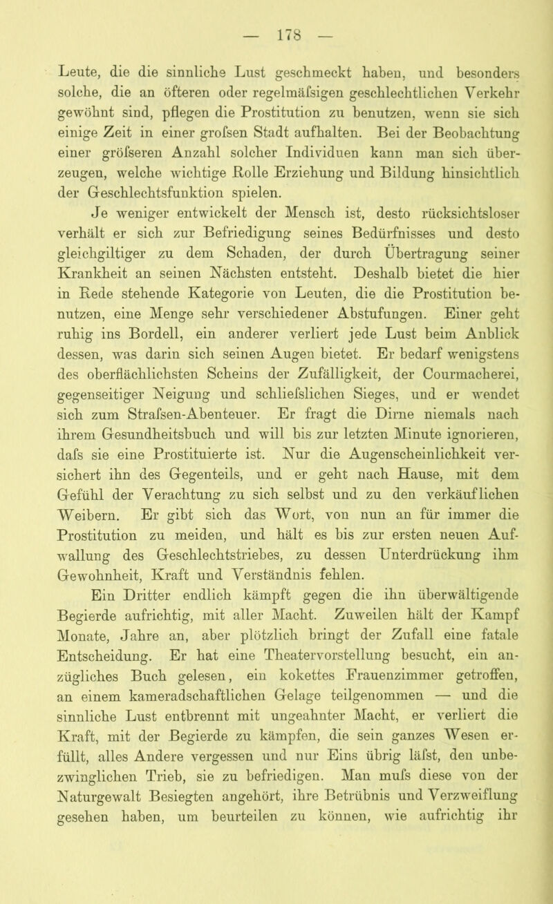 Leute, die die sinnliche Lust geschmeckt haben, und besonders solche, die an öfteren oder regelmäfsigen geschlechtlichen Verkehr gewöhnt sind, pflegen die Prostitution zu benutzen, wenn sie sich einige Zeit in einer grofsen Stadt aufhalten. Bei der Beobachtung einer gröfseren Anzahl solcher Individuen kann man sich über- zeugen, welche wichtige Bolle Erziehung und Bildung hinsichtlich der Geschlechtsfunktion spielen. Je weniger entwickelt der Mensch ist, desto rücksichtsloser verhält er sich zur Befriedigung seines Bedürfnisses und desto gleichgiltiger zu dem Schaden, der durch Übertragung seiner Krankheit an seinen Nächsten entsteht. Deshalb bietet die hier in Bede stehende Kategorie von Leuten, die die Prostitution be- nutzen, eine Menge sehr verschiedener Abstufungen. Einer geht ruhig ins Bordell, ein anderer verliert jede Lust beim Anblick dessen, was darin sich seinen Augen bietet. Er bedarf wenigstens des oberflächlichsten Scheins der Zufälligkeit, der Courmacherei, gegenseitiger Neigung und schliefslichen Sieges, und er wendet sich zum Strafsen-Abenteuer. Er fragt die Dirne niemals nach ihrem Gesundheitsbuch und will bis zur letzten Minute ignorieren, dafs sie eine Prostituierte ist. Nur die Augenscheinlichkeit ver- sichert ihn des Gegenteils, und er geht nach Hause, mit dem Gefühl der Verachtung zu sich selbst und zu den verkäuflichen Weibern. Er gibt sich das Wort, von nun an für immer die Prostitution zu meiden, und hält es bis zur ersten neuen Auf- wallung des Geschlechtstriebes, zu dessen Unterdrückung ihm Gewohnheit, Kraft und Verständnis fehlen. Ein Dritter endlich kämpft gegen die ihn überwältigende Begierde aufrichtig, mit aller Macht. Zuweilen hält der Kampf Monate, Jahre an, aber plötzlich bringt der Zufall eine fatale Entscheidung. Er hat eine Theatervorstellung besucht, ein an- zügliches Buch gelesen, ein kokettes Frauenzimmer getroffen, an einem kameradschaftlichen Gelage teilgenommen — und die sinnliche Lust entbrennt mit ungeahnter Macht, er verliert die Kraft, mit der Begierde zu kämpfen, die sein ganzes Wesen er- füllt, alles Andere vergessen und nur Eins übrig läfst, den unbe- zwinglichen Trieb, sie zu befriedigen. Man mufs diese von der Naturgewalt Besiegten angehört, ihre Betrübnis und Verzweiflung gesehen haben, um beurteilen zu können, wie aufrichtig ihr