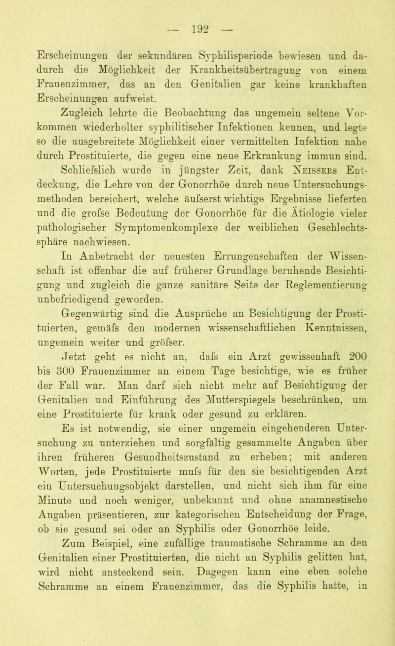 Erscheinungen der sekundären Syphilisperiode bewiesen und da- durch die Möglichkeit der Krankheitsühertragung von einem Frauenzimmer, das an den Genitalien gar keine krankhaften Erscheinungen aufweist. Zugleich lehrte die Beobachtung das ungemein seltene Vor- kommen wiederholter syphilitischer Infektionen kennen, und legte so die ausgebreitete Möglichkeit einer vermittelten Infektion nahe durch Prostituierte, die gegen eine neue Erkrankung immun sind. Schliefslich wurde in jüngster Zeit, dank Neissers Ent- deckung, die Lehre von der Gonorrhöe durch neue Untersuchungs- methoden bereichert, welche äufserst wichtige Ergebnisse lieferten und die grofse Bedeutung der Gonorrhöe für die Ätiologie vieler pathologischer Symptomenkomplexe der weiblichen Geschlechts- sphäre nachwiesen. In Anbetracht der neuesten Errungenschaften der Wissen- schaft ist offenbar die auf früherer Grundlage beruhende Besichti- gung und zugleich die ganze sanitäre Seite der Reglementierung unbefriedigend geworden. Gegenwärtig sind die Ansprüche an Besichtigung der Prosti- tuierten, gemäfs den modernen wissenschaftlichen Kenntnissen, ungemein weiter und gröfser. Jetzt geht es nicht an, dafs ein Arzt gewissenhaft 200 bis 300 Frauenzimmer an einem Tage besichtige, wie es früher der Fall war. Man darf sich nicht mehr auf Besichtigung der Genitalien und Einführung des Mutterspiegels beschränken, um eine Prostituierte für krank oder gesund zu erklären. Es ist notwendig, sie einer ungemein eingehenderen Unter- suchung zu unterziehen und sorgfältig gesammelte Angaben über ihren früheren Gesundheitszustand zu erheben; mit anderen Worten, jede Prostituierte mufs für den sie besichtigenden Arzt eiu Untersuchungsohjekt darstellen, und nicht sich ihm für eine Minute und noch weniger, unbekannt und ohne anamnestische Angaben präsentieren, zur kategorischen Entscheidung der Frage, ob sie gesund sei oder an Syphilis oder Gonorrhöe leide. Zum Beispiel, eine zufällige traumatische Schramme an den Genitalien einer Prostituierten, die nicht an Syphilis gelitten hat, wird nicht ansteckend sein. Dagegen kann eine eben solche Schramme an einem Frauenzimmer, das die Syphilis hatte, in