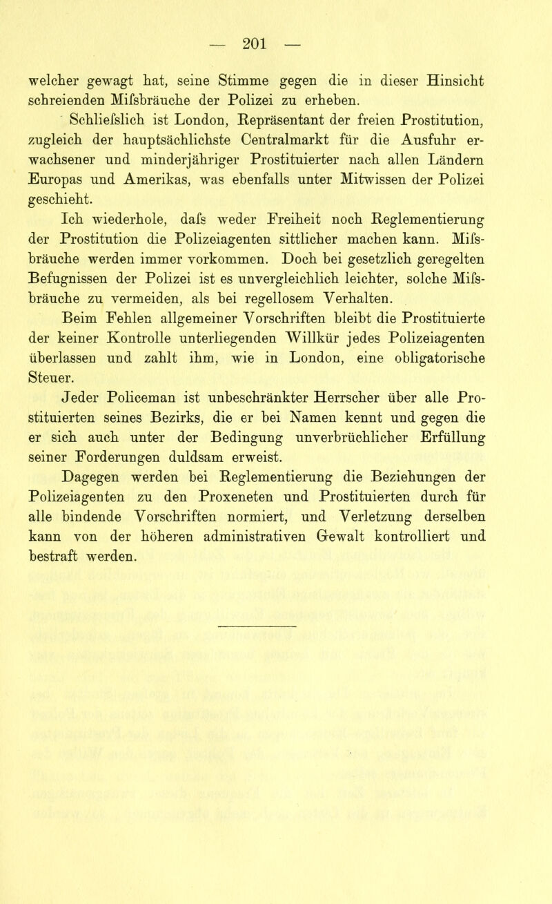 welcher gewagt hat, seine Stimme gegen die in dieser Hinsicht schreienden Mifsbräuche der Polizei zn erheben. Schlielslich ist London, Repräsentant der freien Prostitution, zugleich der hauptsächlichste Centralmarkt für die Ausfuhr er- wachsener und minderjähriger Prostituierter nach allen Ländern Europas und Amerikas, was ebenfalls unter Mitwissen der Polizei geschieht. Ich wiederhole, dafs weder Freiheit noch Reglementierung der Prostitution die Polizeiagenten sittlicher machen kann. Mifs- bräuche werden immer Vorkommen. Doch bei gesetzlich geregelten Befugnissen der Polizei ist es unvergleichlich leichter, solche Mifs- bräuche zu vermeiden, als hei regellosem Verhalten. Beim Fehlen allgemeiner Vorschriften bleibt die Prostituierte der keiner Kontrolle unterliegenden Willkür jedes Polizeiagenten überlassen und zahlt ihm, wie in London, eine obligatorische Steuer. Jeder Policeman ist unbeschränkter Herrscher über alle Pro- stituierten seines Bezirks, die er hei Namen kennt und gegen die er sich auch unter der Bedingung unverbrüchlicher Erfüllung seiner Forderungen duldsam erweist. Dagegen werden hei Reglementierung die Beziehungen der Polizeiagenten zu den Proxeneten und Prostituierten durch für alle bindende Vorschriften normiert, und Verletzung derselben kann von der höheren administrativen Gewalt kontrolliert und bestraft werden.