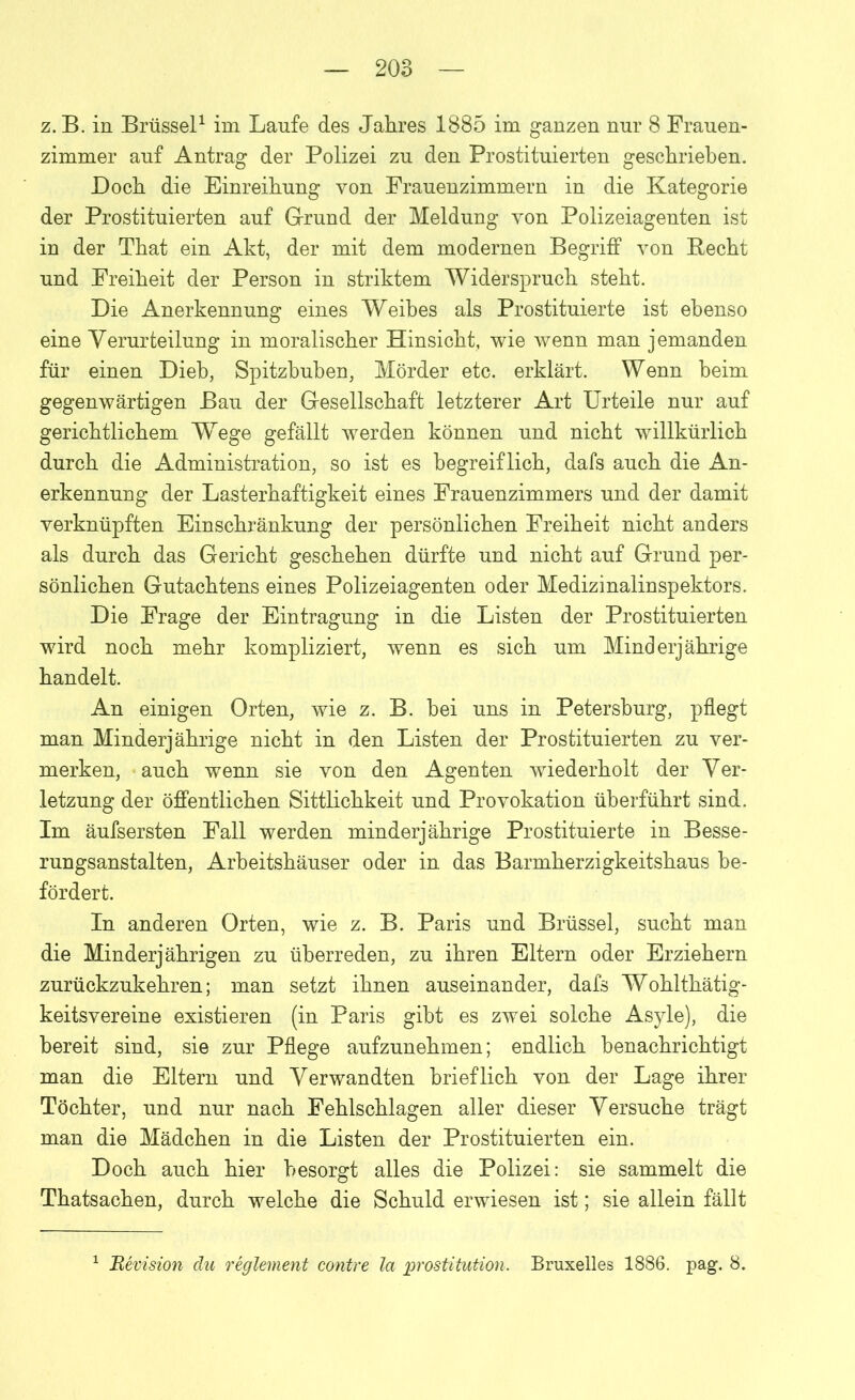 z. B. in Brüssel1 im Laufe des Jahres 1885 im ganzen nur 8 Frauen- zimmer auf Antrag der Polizei zu den Prostituierten geschrieben. Doch die Einreihung von Frauenzimmern in die Kategorie der Prostituierten auf Grund der Meldung von Polizeiagenten ist in der That ein Akt, der mit dem modernen Begriff von Becht und Freiheit der Person in striktem Widerspruch steht. Die Anerkennung eines Weihes als Prostituierte ist ebenso eine Verurteilung in moralischer Hinsicht, wie wenn man jemanden für einen Dieb, Spitzbuben, Mörder etc. erklärt. Wenn beim gegenwärtigen Bau der Gesellschaft letzterer Art Urteile nur auf gerichtlichem Wrege gefällt werden können und nicht willkürlich durch die Administration, so ist es begreiflich, dafs auch die An- erkennung der Lasterhaftigkeit eines Frauenzimmers und der damit verknüpften Einschränkung der persönlichen Freiheit nicht anders als durch das Gericht geschehen dürfte und nicht auf Grund per- sönlichen Gutachtens eines Polizeiagenten oder Medizinalinspektors. Die Frage der Eintragung in die Listen der Prostituierten wird noch mehr kompliziert, wenn es sich um Minderjährige handelt. An einigen Orten, wie z. B. bei uns in Petersburg, pflegt man Minderjährige nicht in den Listen der Prostituierten zu ver- merken, auch wenn sie von den Agenten wiederholt der Ver- letzung der öffentlichen Sittlichkeit und Provokation überführt sind. Im äufsersten Fall werden minderjährige Prostituierte in Besse- rungsanstalten, Arbeitshäuser oder in das Barmherzigkeitshaus be- fördert. In anderen Orten, wie z. B. Paris und Brüssel, sucht man die Minderjährigen zu überreden, zu ihren Eltern oder Erziehern zurückzukehren; man setzt ihnen auseinander, dafs Wohlthätig- keitsvereine existieren (in Paris gibt es zwei solche Asyle), die bereit sind, sie zur Pflege aufzunehmen; endlich benachrichtigt man die Eltern und Verwandten brieflich von der Lage ihrer Töchter, und nur nach Fehlschlagen aller dieser Versuche trägt man die Mädchen in die Listen der Prostituierten ein. Doch auch hier besorgt alles die Polizei: sie sammelt die Thatsachen, durch welche die Schuld erwiesen ist; sie allein fällt Bevision du regiement contre la prostitution. Bruxelles 1886. pag. 8.