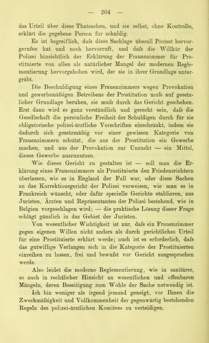 das Urteil über diese Thatsachen, und sie selbst, ohne Kontrolle, erklärt die gegebene Person für schuldig. Es ist begreiflich, dafs diese Sachlage überall Protest hervor- gerufen hat und noch hervorruft, und dafs die Willkür der Polizei hinsichtlich der Erklärung der Frauenzimmer für Pro- stituierte von allen als natürlicher Mangel der modernen Regle- mentierung hervorgehoben wird, der sie in ihrer Grundlage unter- gräbt. Pie Beschuldigung eines Frauenzimmers wegen Provokation und gewerbsmäfsigen Betreibens der Prostitution mufs auf gesetz- licher Grundlage beruhen, sie mufs durch das Gericht geschehen. Erst dann wird es ganz verständlich und gerecht sein, dafs die Gesellschaft die persönliche Freiheit der Schuldigen durch für sie obligatorische polizei-ärztliche Vorschriften einschränkt, indem sie dadurch sich gesetzmäfsig vor einer gewissen Kategorie von Frauenzimmern schützt, die aus der Prostitution ein Gewerbe machen, und aus der Provokation zur Unzucht — ein Mittel, dieses Gewerbe auszunutzen. Wie dieses Gericht zu gestalten ist — soll man die Er- klärung eines Frauenzimmers als Prostituierte den Friedensrichtern überlassen, wie es in England der Fall war, oder diese Sachen an das Korrektionsgericht der Polizei verweisen, wie man es in Frankreich wünscht, oder dafür specielle Gerichte etablieren, aus Juristen, Ärzten und Repräsentanten der Polizei bestehend, wie in Belgien vorgeschlagen wird; — die praktische Lösung dieser Frage schlägt gänzlich in das Gebiet der Juristen. Von wesentlicher Wichtigkeit ist nur, dafs ein Frauenzimmer gegen eigenen Willen nicht anders als durch gerichtliches Urteil für eine Prostituierte erklärt werde; auch ist es erforderlich, dafs das gutwillige Verlangen sich in die Kategorie der Prostituierten einreihen zu lassen, frei und bewufst vor Gericht ausgesprochen werde. Also leidet die moderne Reglementierung, wie in sanitärer, so auch in rechtlicher Hinsicht an wesentlichen und offenbaren Mängeln, deren Beseitigung zum Wohle der Sache notwendig ist. Ich bin weniger als irgend jemand geneigt, vor Ihnen die Zweckmäfsigkeit und Vollkommenheit der gegenwärtig bestehenden Regeln des polizei-ärztlichen Komitees zu verteidigen.