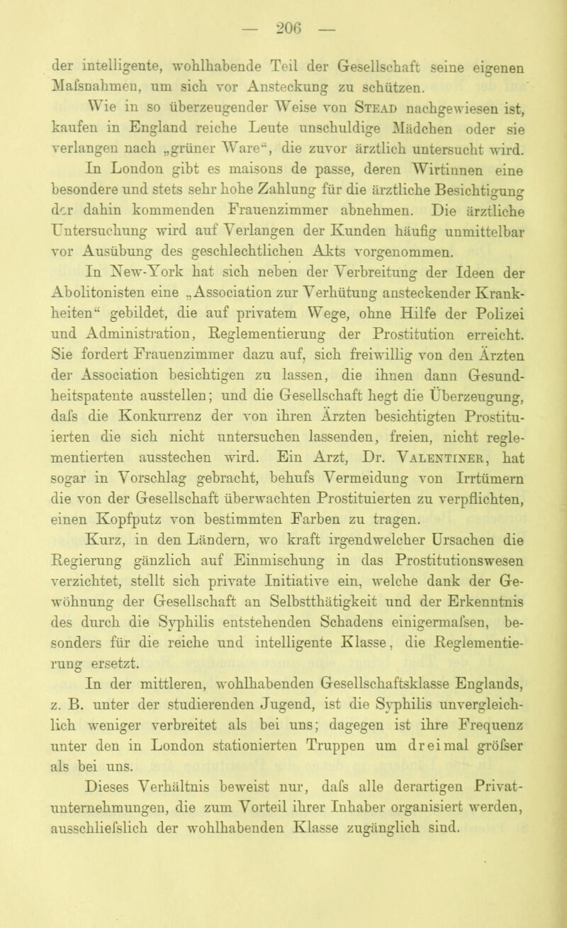 der intelligente, wohlhabende Teil der Gesellschaft seine eigenen Mafsnahmen, um sich vor Ansteckung zu schützen. Wie in so überzeugender Weise von Stead nachgewiesen ist, kaufen in England reiche Leute unschuldige Mädchen oder sie verlangen nach „grüner Ware“, die zuvor ärztlich untersucht wird. In London gibt es maisons de passe, deren Wirtinnen eine besondere und stets sehr hohe Zahlung für die ärztliche Besichtio-uno- der dahin kommenden Frauenzimmer abnehmen. Die ärztliche Untersuchung wird auf Verlangen der Kunden häufig unmittelbar vor Ausübung des geschlechtlichen Akts vorgenommen. In Kew-York hat sich neben der Verbreitung der Ideen der Abolitonisten eine ..Association zur Verhütung ansteckender Krank- heiten“ gebildet, die auf privatem Wege, ohne Hilfe der Polizei und Administration, Leglementierung der Prostitution erreicht. Sie fordert Frauenzimmer dazu auf, sich freiwillig von den Ärzten der Association besichtigen zu lassen, die ihnen dann Gesund- heitspatente ausstellen; und die Gesellschaft hegt die Überzeugung, dafs die Konkurrenz der von ihren Ärzten besichtigten Prostitu- ierten die sich nicht untersuchen lassenden, freien, nicht regle- mentierten ausstechen wird. Ein Arzt, Dr. Valentiner, hat sogar in Vorschlag gebracht, behufs Vermeidung von Irrtümern die von der Gesellschaft überwachten Prostituierten zu verpflichten, einen Kopfputz von bestimmten Farben zu tragen. Kurz, in den Ländern, wo kraft irgendwelcher Ursachen die Legierung gänzlich auf Einmischung in das Prostitutionswesen verzichtet, stellt sich private Initiative ein, welche dank der Ge- wöhnung der Gesellschaft an Selbstthätigkeit und der Erkenntnis des durch die Syphilis entstehenden Schadens einigermafsen, be- sonders für die reiche und intelligente Klasse, die Beglementie- rung ersetzt. In der mittleren, wohlhabenden Gesellschaftsklasse Englands, z. B. unter der studierenden Jugend, ist die Syphilis unvergleich- lich weniger verbreitet als bei uns; dagegen ist ihre Frequenz unter den in London stationierten Truppen um dreimal gröfser als bei uns. Dieses Verhältnis beweist nur, dafs alle derartigen Privat- unternehmungen, die zum Vorteil ihrer Inhaber organisiert werden, ausschliefslich der wohlhabenden Klasse zugänglich sind.