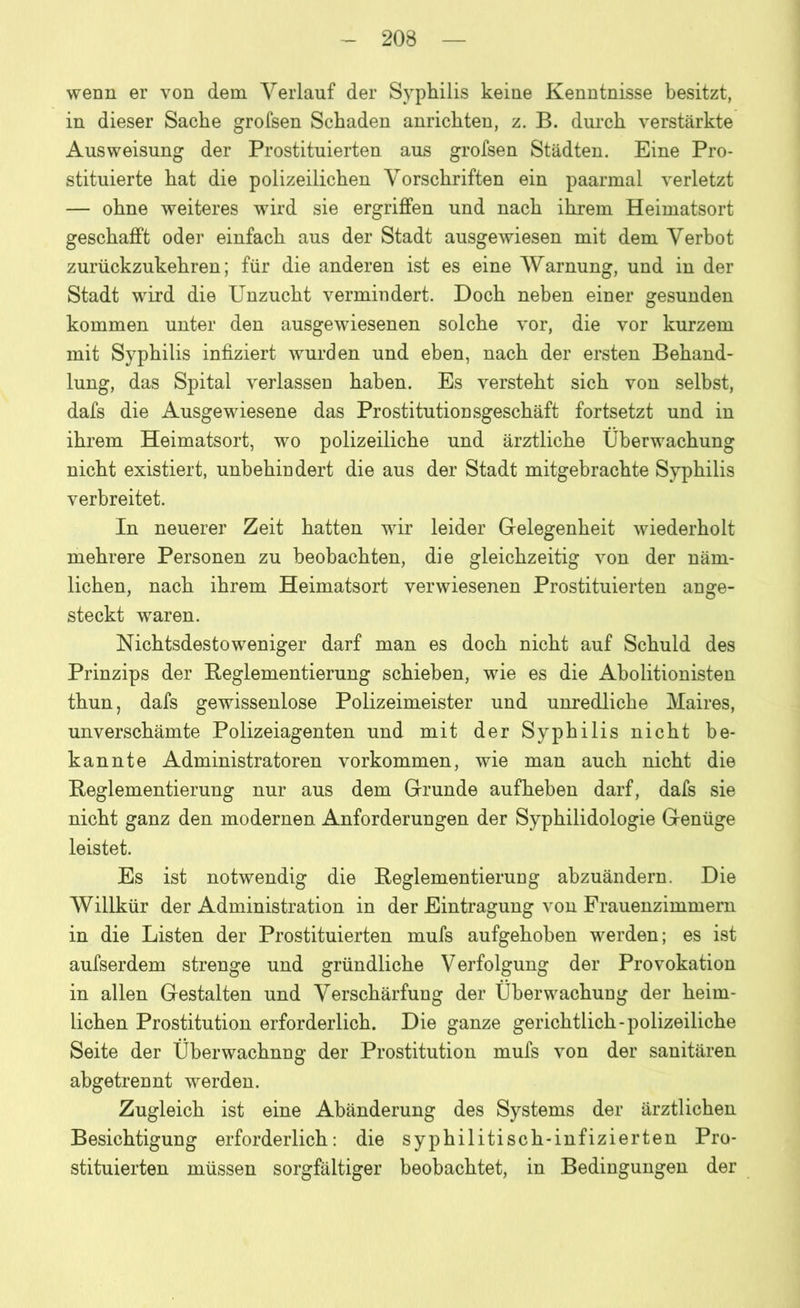 wenn er von dem Verlauf der Syphilis keine Kenntnisse besitzt, in dieser Sache grofsen Schaden anrichten, z. B. durch verstärkte Ausweisung der Prostituierten aus grofsen Städten. Eine Pro- stituierte hat die polizeilichen Vorschriften ein paarmal verletzt — ohne weiteres wird sie ergriffen und nach ihrem Heimatsort geschafft oder einfach aus der Stadt ausgewiesen mit dem Verbot zurückzukehren; für die anderen ist es eine Warnung, und in der Stadt wird die Unzucht vermindert. Doch neben einer gesunden kommen unter den ausgewiesenen solche vor, die vor kurzem mit Syphilis infiziert wurden und eben, nach der ersten Behand- lung, das Spital verlassen haben. Es versteht sich von selbst, dafs die Ausgewiesene das Prostitutionsgeschäft fortsetzt und in ihrem Heimatsort, wo polizeiliche und ärztliche Überwachung nicht existiert, unbehindert die aus der Stadt mitgebrachte Syphilis verbreitet. In neuerer Zeit hatten wir leider Gelegenheit wiederholt mehrere Personen zu beobachten, die gleichzeitig von der näm- lichen, nach ihrem Heimatsort verwiesenen Prostituierten ange- steckt waren. Nichtsdestoweniger darf man es doch nicht auf Schuld des Prinzips der Reglementierung schieben, wie es die Abolitionisten thun, dafs gewissenlose Polizeimeister und unredliche Maires, unverschämte Polizeiagenten und mit der Syphilis nicht be- kannte Administratoren Vorkommen, wie man auch nicht die Reglementierung nur aus dem Grunde aufheben darf, dafs sie nicht ganz den modernen Anforderungen der Syphilidologie Genüge leistet. Es ist notwendig die Reglementierung abzuändern. Die Willkür der Administration in der Eintragung von Frauenzimmern in die Listen der Prostituierten mufs aufgehoben werden; es ist aufserdem strenge und gründliche V erfolgung der Provokation in allen Gestalten und Verschärfung der Überwachung der heim- lichen Prostitution erforderlich. Die ganze gerichtlich-polizeiliche Seite der Überwachung der Prostitution mufs von der sanitären abgetrennt werden. Zugleich ist eine Abänderung des Systems der ärztlichen Besichtigung erforderlich: die syphilitisch-infizierten Pro- stituierten müssen sorgfältiger beobachtet, in Bedingungen der