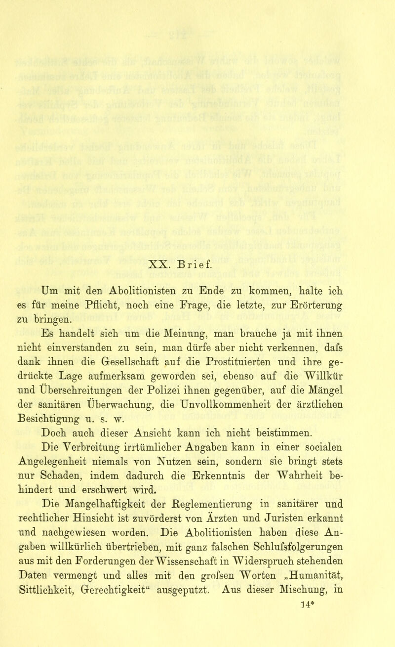 XX. Brief. Um mit den Abolitionisten zu Ende zu kommen, kalte ick es für meine Pflicht, nock eine Frage, die letzte, zur Erörterung zu bringen. Es bandelt sick um die Meinung, man brauche ja mit ihnen nickt einverstanden zu sein, man dürfe aber nickt verkennen, dafs dank ihnen die Gesellschaft auf die Prostituierten und ihre ge- drückte Lage aufmerksam geworden sei, ebenso auf die Willkür und Überschreitungen der Polizei ihnen gegenüber, auf die Mängel der sanitären Überwachung, die Unvollkommenheit der ärztlichen Besichtigung u. s. w. Doch auch dieser Ansicht kann ich nicht beistimmen. Die Verbreitung irrtümlicher Angaben kann in einer socialen Angelegenheit niemals von Nutzen sein, sondern sie bringt stets nur Schaden, indem dadurch die Erkenntnis der Wahrheit be- hindert und erschwert wird. Die Mangelhaftigkeit der Beglementierung in sanitärer und rechtlicher Hinsicht ist zuvörderst von Ärzten und Juristen erkannt und nachgewiesen worden. Die Abolitionisten haben diese An- gaben willkürlich übertrieben, mit ganz falschen Schlufsfolgerungen aus mit den Forderungen der Wissenschaft in Widerspruch stehenden Daten vermengt und alles mit den grofsen Worten „Humanität, Sittlichkeit, Gerechtigkeit“ ausgeputzt. Aus dieser Mischung, in 34*