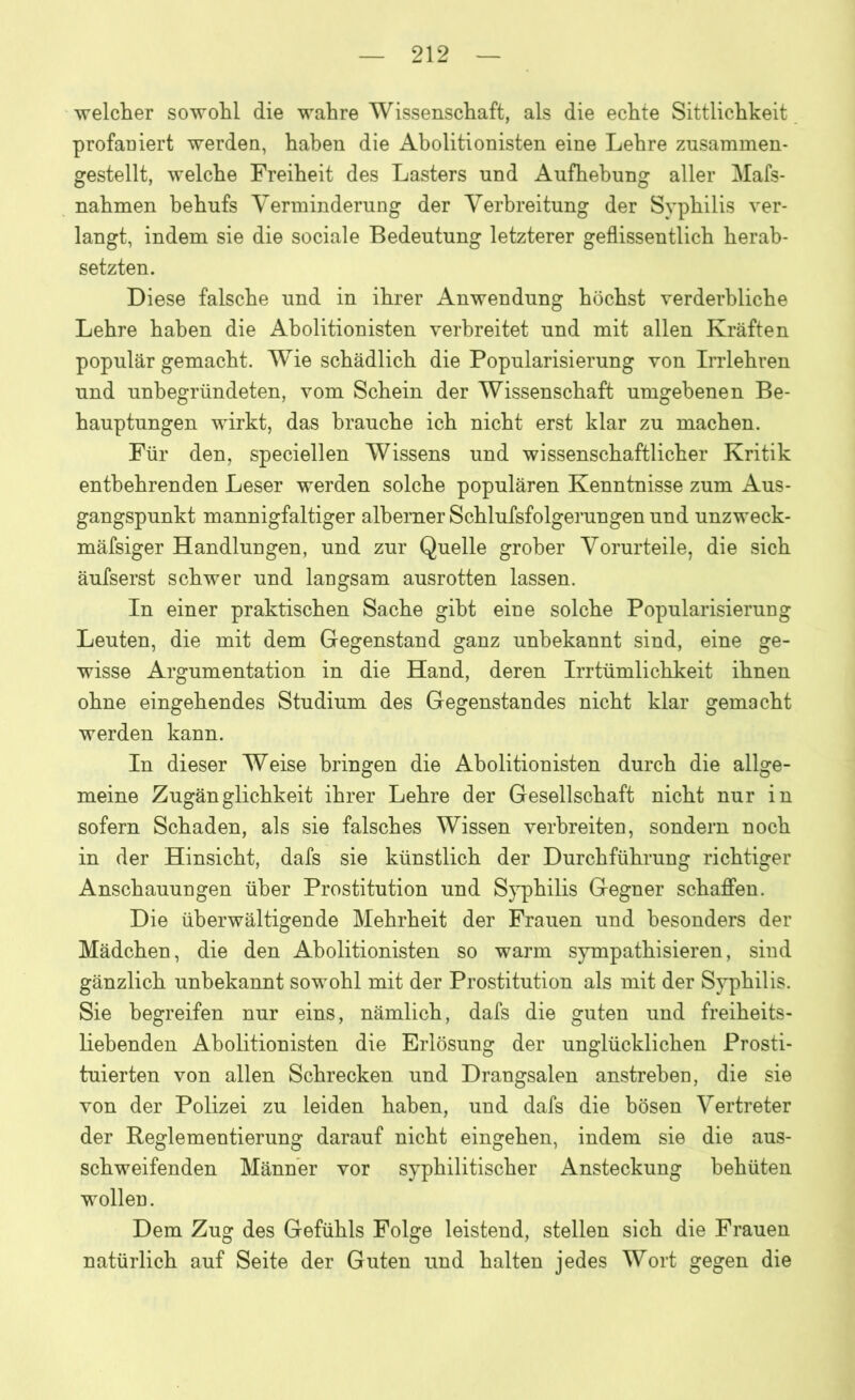 welcher sowohl die wahre Wissenschaft, als die echte Sittlichkeit profaniert werden, haben die Abolitionisten eine Lehre zusammen- gestellt, welche Freiheit des Lasters und Aufhebung aller Mafs- nahmen behufs Verminderung der Verbreitung der Syphilis ver- langt, indem sie die sociale Bedeutung letzterer geflissentlich herab- setzten. Diese falsche und in ihrer Anwendung höchst verderbliche Lehre haben die Abolitionisten verbreitet und mit allen Kräften populär gemacht. Wxie schädlich die Popularisierung von Irrlehren und unbegründeten, vom Schein der Wissenschaft umgebenen Be- hauptungen wirkt, das brauche ich nicht erst klar zu machen. Für den, speciellen Wissens und wissenschaftlicher Kritik entbehrenden Leser werden solche populären Kenntnisse zum Aus- gangspunkt mannigfaltiger alberner Schlufsfolgerungen und unzweck- mäfsiger Handlungen, und zur Quelle grober Vorurteile, die sich äufserst schwer und langsam ausrotten lassen. In einer praktischen Sache gibt eine solche Popularisierung Leuten, die mit dem Gegenstand ganz unbekannt sind, eine ge- wisse Argumentation in die Hand, deren Irrtümlichkeit ihnen ohne eingehendes Studium des Gegenstandes nicht klar gemacht werden kann. In dieser Weise bringen die Abolitionisten durch die allge- meine Zugänglichkeit ihrer Lehre der Gesellschaft nicht nur in sofern Schaden, als sie falsches Wissen verbreiten, sondern noch in der Hinsicht, dafs sie künstlich der Durchführung richtiger Anschauungen über Prostitution und Syphilis Gegner schaffen. Die überwältigende Mehrheit der Frauen und besonders der Mädchen, die den Abolitionisten so warm sympathisieren, sind gänzlich unbekannt sowohl mit der Prostitution als mit der Syphilis. Sie begreifen nur eins, nämlich, dafs die guten und freiheits- liebenden Abolitionisten die Erlösung der unglücklichen Prosti- tuierten von allen Schrecken und Drangsalen anstrehen, die sie von der Polizei zu leiden haben, und dafs die bösen Vertreter der Reglementierung darauf nicht eingehen, indem sie die aus- schweifenden Männer vor syphilitischer Ansteckung behüten wollen. Dem Zug des Gefühls Folge leistend, stellen sich die Frauen natürlich auf Seite der Guten und halten jedes Wort gegen die