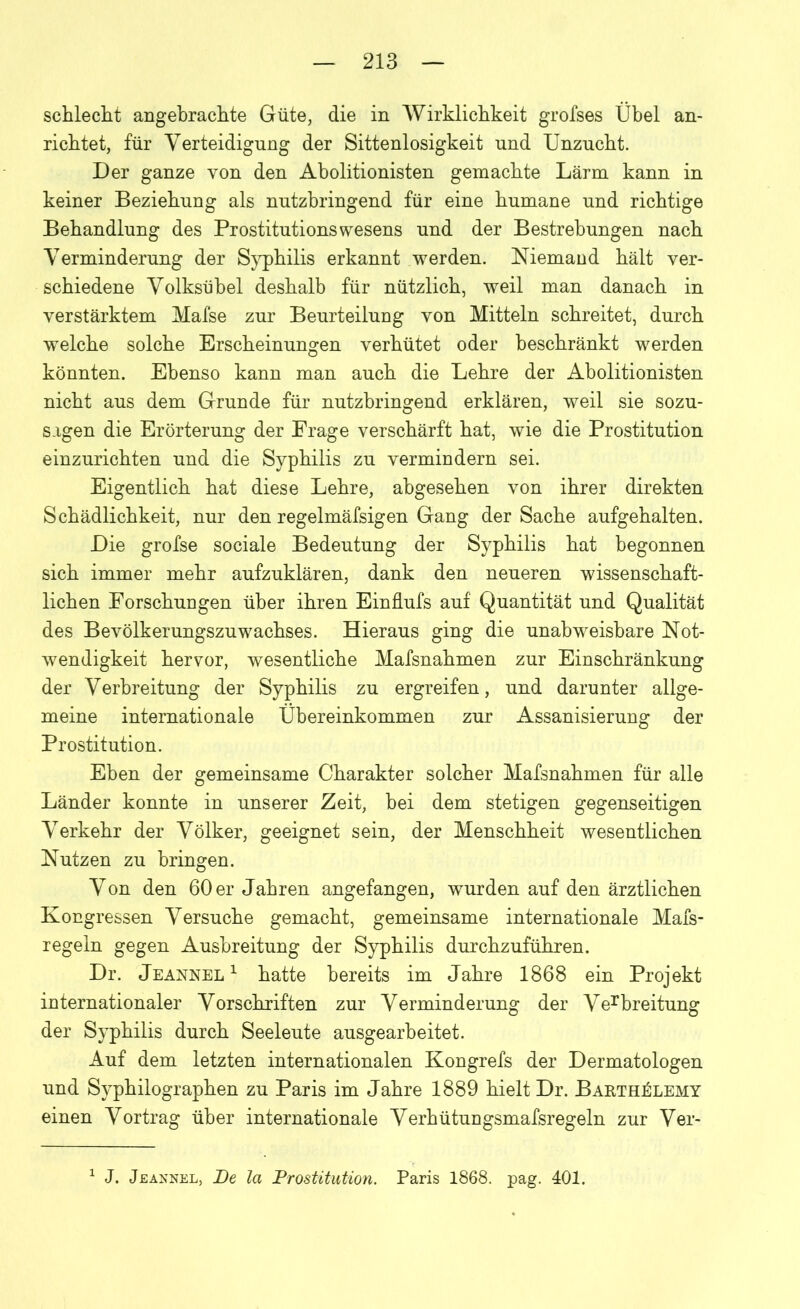 schlecht angebrachte Güte, die in Wirklichkeit grofses Übel an- richtet, für Verteidigung der Sittenlosigkeit und Unzucht. Der ganze von den Abolitionisten gemachte Lärm kann in keiner Beziehung als nutzbringend für eine humane und richtige Behandlung des Prostitutions wesens und der Bestrebungen nach Verminderung der Syphilis erkannt werden. Niemand hält ver- schiedene Volksübel deshalb für nützlich, weil man danach in verstärktem Mafse zur Beurteilung von Mitteln schreitet, durch welche solche Erscheinungen verhütet oder beschränkt werden könnten. Ebenso kann man auch die Lehre der Abolitionisten nicht aus dem Grunde für nutzbringend erklären, weil sie sozu- sagen die Erörterung der Frage verschärft hat, wie die Prostitution einzurichten und die Syphilis zu vermindern sei. Eigentlich hat diese Lehre, abgesehen von ihrer direkten Schädlichkeit, nur den regelmäfsigen Gang der Sache aufgehalten. Die grofse sociale Bedeutung der Syphilis hat begonnen sich immer mehr aufzuklären, dank den neueren wissenschaft- lichen Forschungen über ihren Einflufs auf Quantität und Qualität des Bevölkerungszuwachses. Hieraus ging die unabweisbare Not- wendigkeit hervor, wesentliche Mafsnahmen zur Einschränkung der Verbreitung der Syphilis zu ergreifen, und darunter allge- meine internationale Übereinkommen zur Assanisierung der Prostitution. Eben der gemeinsame Charakter solcher Mafsnahmen für alle Länder konnte in unserer Zeit, bei dem stetigen gegenseitigen Verkehr der Völker, geeignet sein, der Menschheit wesentlichen Nutzen zu bringen. Von den 60 er Jahren angefangen, wurden auf den ärztlichen Kongressen Versuche gemacht, gemeinsame internationale Mafs- regeln gegen Ausbreitung der Syphilis durchzuführen. Dr. Jeannel1 hatte bereits im Jahre 1868 ein Projekt internationaler Vorschriften zur Verminderung der Verbreitung der Syphilis durch Seeleute ausgearbeitet. Auf dem letzten internationalen Kongrefs der Dermatologen und Syphilographen zu Paris im Jahre 1889 hielt Dr. Bakth^lemy einen Vortrag über internationale Verhütungsmafsregeln zur Ver- 1 J. Jeannel, De la Prostitution. Paris 1868. pag. 401.