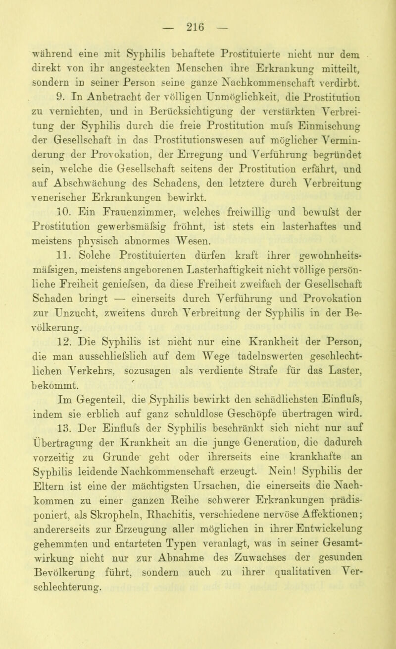 während eine mit Syphilis behaftete Prostituierte nicht nur dem direkt von ihr angesteckten Menschen ihre Erkrankung mitteilt, sondern in seiner Person seine ganze Nachkommenschaft verdirbt. 9. In Anbetracht der völligen Unmöglichkeit, die Prostitution zu vernichten, und in Berücksichtigung der verstärkten Verbrei- tung der Syphilis durch die freie Prostitution mufs Einmischung der Gesellschaft in das Prostitutionswesen auf möglicher Vermin- derung der Provokation, der Erregung und Verführung begründet sein, welche die Gesellschaft seitens der Prostitution erfährt, und auf Abschwächung des Schadens, den letztere durch Verbreitung venerischer Erkrankungen bewirkt. 10. Ein Frauenzimmer, welches freiwillig und bewufst der Prostitution gewerhsmäfsig fröhnt, ist stets ein lasterhaftes und meistens physisch abnormes Wesen. 11. Solche Prostituierten dürfen kraft ihrer gewohnheits- mäßigen, meistens angeborenen Lasterhaftigkeit nicht völlige persön- liche Freiheit geniefsen, da diese Freiheit zweifach der Gesellschaft Schaden bringt — einerseits durch Verführung und Provokation zur Unzucht, zweitens durch Verbreitung der Syphilis in der Be- völkerung. 12. Die Syphilis ist nicht nur eine Krankheit der Person, die man ausschliefslich auf dem Wege tadelnswerten geschlecht- lichen Verkehrs, sozusagen als verdiente Strafe für das Laster, bekommt. Im Gegenteil, die Syphilis bewirkt den schädlichsten Einflufs, indem sie erblich auf ganz schuldlose Geschöpfe übertragen wird. 13. Der Einflufs der Syphilis beschränkt sich nicht nur auf Übertragung der Krankheit an die junge Generation, die dadurch vorzeitig zu Grunde geht oder ihrerseits eine krankhafte an Syphilis leidende Nachkommenschaft erzeugt. Nein! Syphilis der Eltern ist eine der mächtigsten Ursachen, die einerseits die Nach- kommen zu einer ganzen Reihe schwerer Erkrankungen prädis- poniert, als Skropheln, Rhachitis, verschiedene nervöse Affektionen; andererseits zur Erzeugung aller möglichen in ihrer Entwickelung gehemmten und entarteten Typen veranlagt, was in seiner Gesamt- wirkung nicht nur zur Abnahme des Zuwachses der gesunden Bevölkerung führt, sondern auch zu ihrer qualitativen Ver- schlechterung.