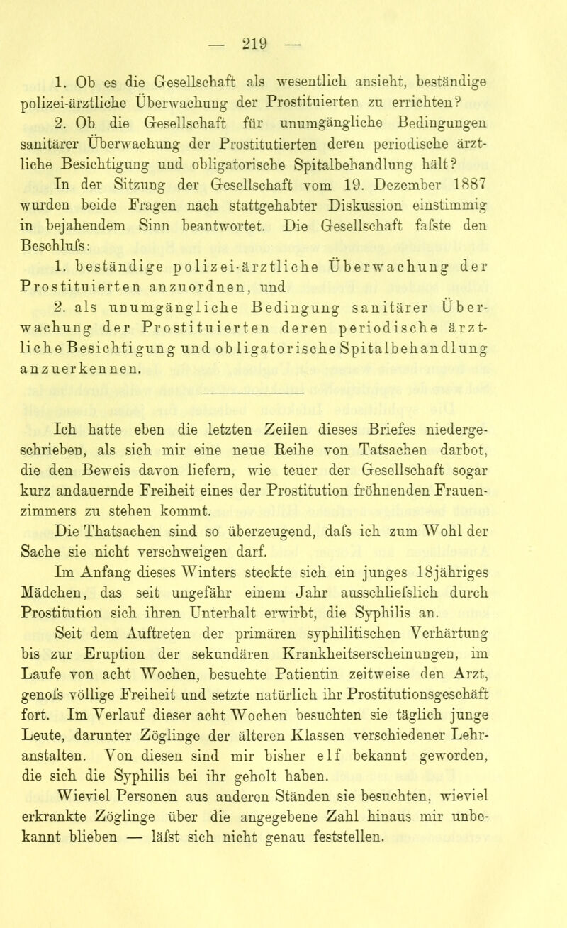 1. Ob es die Gesellschaft als wesentlich ansieht, beständige polizei-ärztliche Überwachung der Prostituierten zu errichten? 2. Ob die Gesellschaft für unumgängliche Bedingungen sanitärer Überwachung der Prostitutierten deren periodische ärzt- liche Besichtigung und obligatorische Spitalbehandlung hält? In der Sitzung der Gesellschaft vom 19. Dezember 1887 wurden beide Fragen nach stattgehabter Diskussion einstimmig in bejahendem Sinn beantwortet. Die Gesellschaft fafste den Beschlufs: 1. beständige polizei-ärztliche Überwachung der Prostituierten anzuordnen, und 2. als unumgängliche Bedingung sanitärer Über- wachung der Prostituierten deren periodische ärzt- liche Besichtigung und ob ligatorische Spitalbehandlung anzuerkennen. Ich hatte eben die letzten Zeilen dieses Briefes niederge- schrieben, als sich mir eine neue Reihe von Tatsachen darbot, die den Beweis davon liefern, wie teuer der Gesellschaft sogar kurz andauernde Freiheit eines der Prostitution fröhnenden Frauen- zimmers zu stehen kommt. Die Thatsachen sind so überzeugend, dafs ich zum Wohl der Sache sie nicht verschweigen darf. Im Anfang dieses Winters steckte sich ein junges 18jähriges Mädchen, das seit ungefähr einem Jahr ausschliefslich durch Prostitution sich ihren Unterhalt erwirbt, die Syphilis an. Seit dem Auftreten der primären syphilitischen Verhärtung bis zur Eruption der sekundären Krankheitserscheinungen, im Laufe von acht Wochen, besuchte Patientin zeitweise den Arzt, genofs völlige Freiheit und setzte natürlich ihr Prostitutionsgeschäft fort. Im Verlauf dieser acht Wochen besuchten sie täglich junge Leute, darunter Zöglinge der älteren Klassen verschiedener Lehr- anstalten. Von diesen sind mir bisher elf bekannt geworden, die sich die Syphilis bei ihr geholt haben. Wieviel Personen aus anderen Ständen sie besuchten, wieviel erkrankte Zöglinge über die angegebene Zahl hinaus mir unbe- kannt blieben — läfst sich nicht genau feststellen.