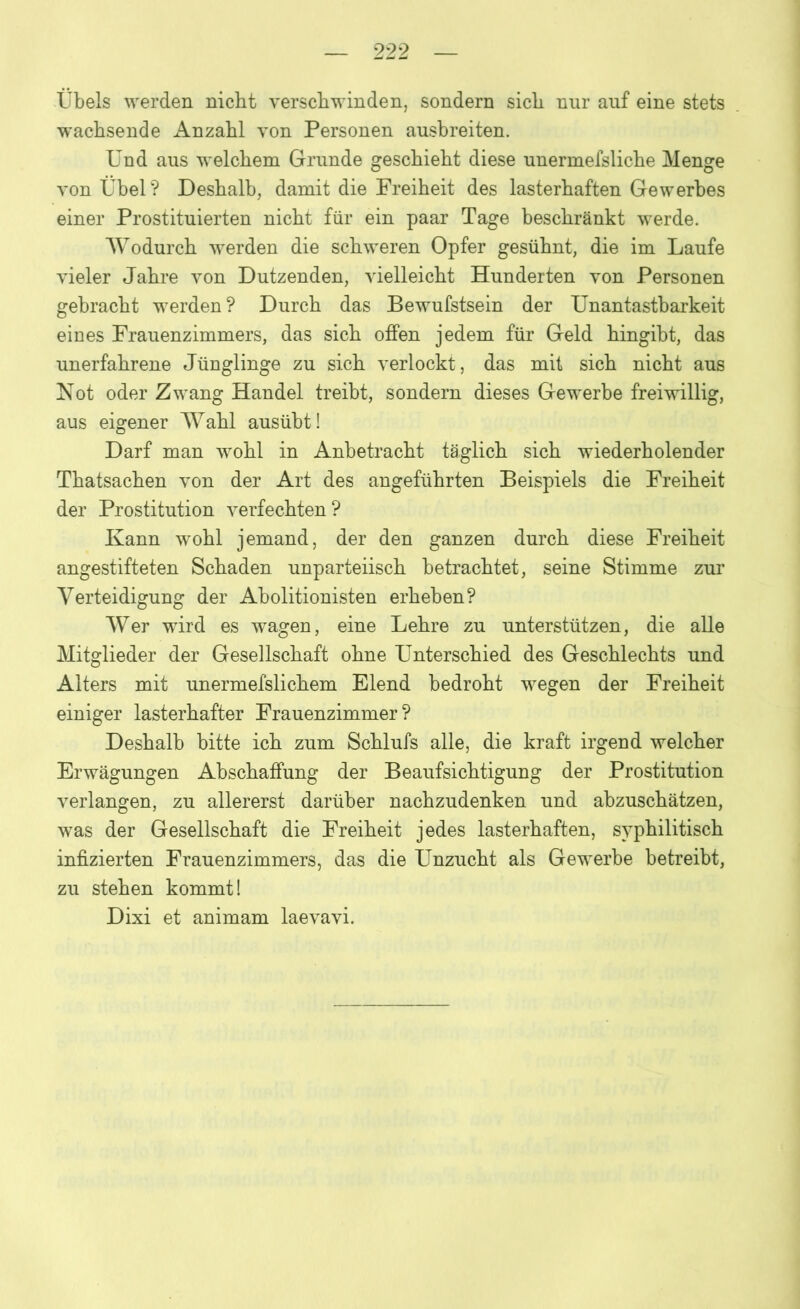 Übels werden nicht verschwinden, sondern sich nur auf eine stets wachsende Anzahl von Personen ausbreiten. Und aus welchem Grunde geschieht diese unermefsliche Menge von Übel? Deshalb, damit die Freiheit des lasterhaften Gewerbes einer Prostituierten nicht für ein paar Tage beschränkt werde. Wodurch werden die schweren Opfer gesühnt, die im Laufe vieler Jahre von Dutzenden, vielleicht Hunderten von Personen gebracht werden? Durch das Bewufstsein der Unantastbarkeit eines Frauenzimmers, das sich offen jedem für Geld hingibt, das unerfahrene Jünglinge zu sich verlockt, das mit sich nicht aus Not oder Zwang Handel treibt, sondern dieses Gewerbe freiwillig, aus eigener Wahl ausübt! Darf man wohl in Anbetracht täglich sich wiederholender Thatsachen von der Art des angeführten Beispiels die Freiheit der Prostitution verfechten? Kann wohl jemand, der den ganzen durch diese Freiheit angestifteten Schaden unparteiisch betrachtet, seine Stimme zur Verteidigung der Abolitionisten erheben? Wer wird es wagen, eine Lehre zu unterstützen, die alle Mitglieder der Gesellschaft ohne Unterschied des Geschlechts und Alters mit unermefslichem Elend bedroht wegen der Freiheit einiger lasterhafter Frauenzimmer? Deshalb bitte ich zum Schlufs alle, die kraft irgend welcher Erwägungen Abschaffung der Beaufsichtigung der Prostitution verlangen, zu allererst darüber nachzudenken und abzuschätzen, was der Gesellschaft die Freiheit jedes lasterhaften, syphilitisch infizierten Frauenzimmers, das die Unzucht als Gewerbe betreibt, zu stehen kommt! Dixi et animam laevavi.