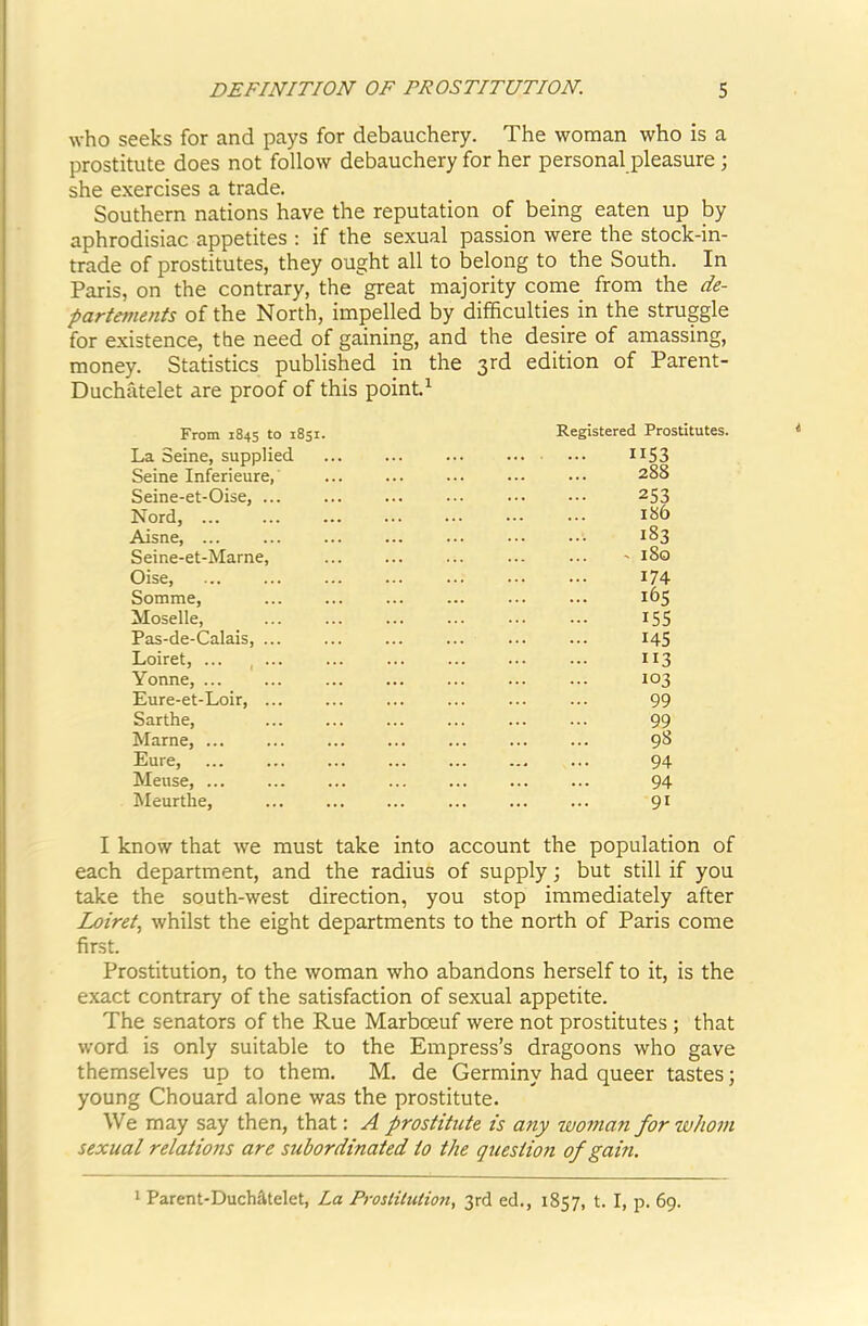 who seeks for and pays for debauchery. The woman who is a prostitute does not follow debauchery for her personal pleasure; she exercises a trade. Southern nations have the reputation of being eaten up by aphrodisiac appetites ; if the sexual passion were the stock-in- trade of prostitutes, they ought all to belong to the South. In Paris, on the contrary, the great majority come from the de- partements of the North, impelled by difficulties in the struggle for existence, the need of gaining, and the desire of amassing, money. Statistics published in the 3rd edition of Parent- Duchatelet are proof of this point.^ From 1845 to 1851. La Seine, supplied Seine Inferieure, Seine-et-Oise, ... Nord, ... Aisne, ... Seine-et-Marne, Oise, Somme, Moselle, Pas-de-Calais, ... Loiret, ... , ... Yonne, ... Eure-et-Loir, ... Sarthe, Marne, ... Eure, Meuse, ... Meurthe, Registered Prostitutes. IIS3 288 253 186 183 - 180 174 16s 155 145 113 103 99 99 98 94 94 91 I know that we must take into account the population of each department, and the radius of supply; but still if you take the south-west direction, you stop immediately after Loiret, whilst the eight departments to the north of Paris come first. Prostitution, to the woman who abandons herself to it, is the exact contrary of the satisfaction of sexual appetite. The senators of the Rue Marboeuf were not prostitutes ; that word is only suitable to the Empress’s dragoons who gave themselves up to them. M. de Germiny had queer tastes; young Chouard alone was the prostitute. We may say then, that: A prostitute is any wotnan for whom sexual relations are subordinated to the question of gain. 1 Parent-Duch^telet, La Prostitution, 3rd ed., 1857, t. I, p. 69.