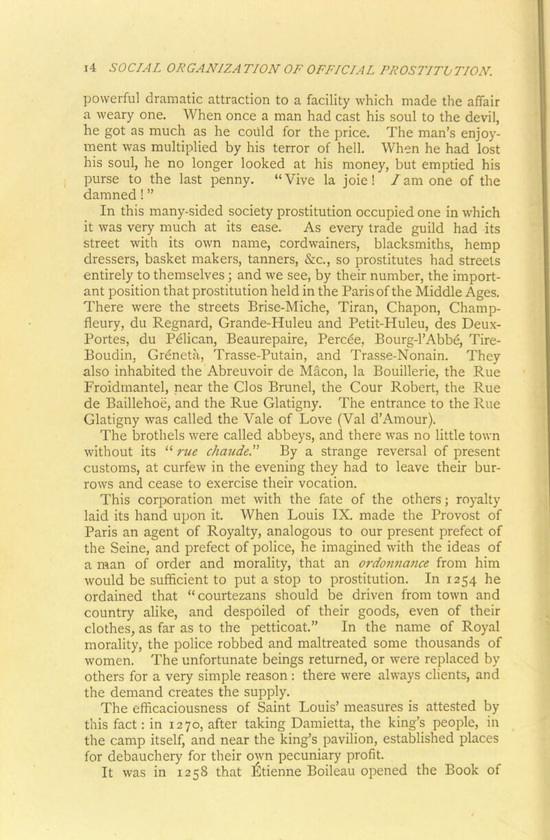 powerful dramatic attraction to a facility which made the affair a weary one. When once a man had cast his soul to the devil, he got as much as he coilld for the price. The man’s enjoy- ment was multiplied by his terror of hell. When he had lost his soul, he no longer looked at his money, but emptied his purse to the last penny. “ Vive la joie! I am one of the damned! ” In this many-sided society prostitution occupied one in which it was very much at its ease. As every trade guild had its street with its own name, cordwainers, blacksmiths, hemp dressers, basket makers, tanners, &c., so prostitutes had streets entirely to themselves; and we see, by their number, the import- ant position that prostitution held in the Paris of the Middle Ages. There were the streets Brise-Miche, Tiran, Chapon, Champ- fleury, du Regnard, Grande-Huleu and Petit-Huleu, des Deux- Portes, du Pdlican, Beaurepaire, Perc^e, Bourg-l’Abbe, Tire- Boudin, Grdneta, Trasse-Putain, and Trasse-Nonain. They also inhabited the Abreuvoir de Macon, la Bouillerie, the Rue Froidmantel, near the Cl os Brunei, the Cour Robert, the Rue de Baillehoe, and the Rue Glatigny. The entrance to the Rue Glatigny was called the Vale of Love (Val d’Am our). The brothels were called abbeys, and there was no little town without its “ rue chaude. By a strange reversal of present customs, at curfew in the evening they had to leave their bur- rows and cease to exercise their vocation. This corporation met with the fate of the others; royalty laid its hand upon it. When Louis IX. made the Provost of Paris an agent of Royalty, analogous to our present prefect of the Seine, and prefect of police, he imagined with the ideas of a man of order and morality, that an ordonna?ice from him would be sufficient to put a stop to prostitution. In 1254 he ordained that “courtezans should be driven from town and country alike, and despoiled of their goods, even of their clothes, as far as to the petticoat.” In the name of Royal morality, the police robbed and maltreated some thousands of women. The unfortunate beings returned, or were replaced by others for a very simple reason : there were always clients, and the demand creates the supply. The efficaciousness of Saint Louis’ measures is attested by this fact: in 1270, after taking Damietta, the king’s people, in the camp itself, and near the king’s pavilion, established places for debauchery for their own pecuniary profit. It was in 1258 that l^tienne Boileau opened the Book of