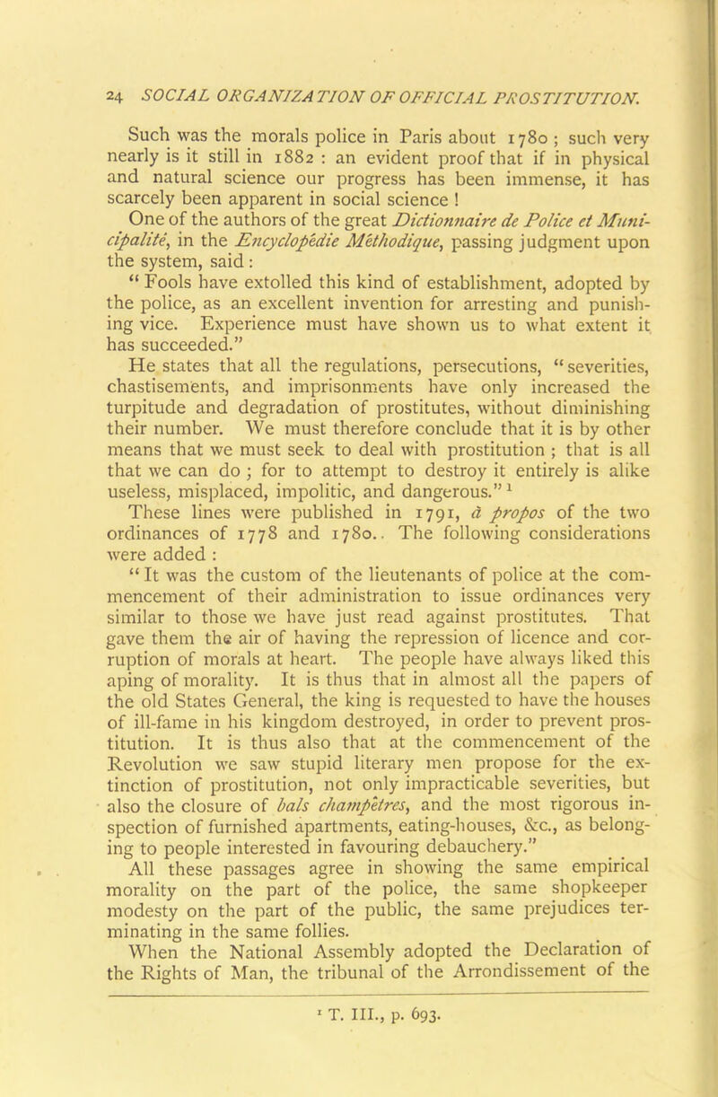 Such was the morals police in Paris about 1780 ; such very nearly is it still in 1882 : an evident proof that if in physical and natural science our progress has been immense, it has scarcely been apparent in social science ! One of the authors of the great Dictionnaire de Police et Muni- cipalite, in the Encyclopedie MWwdiqiie, passing judgment upon the system, said: “ Fools have extolled this kind of establishment, adopted by the police, as an excellent invention for arresting and punish- ing vice. Experience must have shown us to what extent it has succeeded.” He states that all the regulations, persecutions, “ severities, chastisements, and imprisonments have only increased the turpitude and degradation of prostitutes, without diminishing their number. We must therefore conclude that it is by other means that we must seek to deal with prostitution ; that is all that we can do ; for to attempt to destroy it entirely is alike useless, misplaced, impolitic, and dangerous.” ^ These lines were published in 1791, d propos of the two ordinances of 1778 and 1780.. The following considerations were added : “ It was the custom of the lieutenants of police at the com- mencement of their administration to issue ordinances very similar to those we have just read against prostitutes. That gave them the air of having the repression of licence and cor- ruption of morals at heart. The people have always liked this aping of morality. It is thus that in almost all the papers of the old States General, the king is requested to have the houses of ill-fame in his kingdom destroyed, in order to prevent pros- titution. It is thus also that at the commencement of the Revolution we saw stupid literary men propose for the ex- tinction of prostitution, not only impracticable severities, but also the closure of hals champkres, and the most rigorous in- spection of furnished apartments, eating-houses, &c., as belong- ing to people interested in favouring debauchery.” All these passages agree in showing the same empirical morality on the part of the police, the same shopkeeper modesty on the part of the public, the same prejudices ter- minating in the same follies. When the National Assembly adopted the Declaration of the Rights of Man, the tribunal of the Arrondissement of the T. III., p. 693.