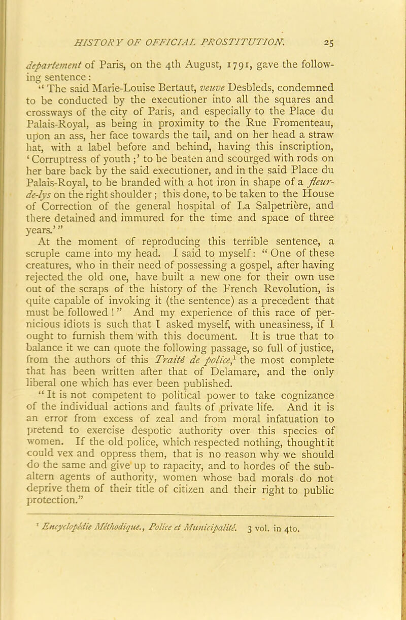 depariement of Paris, on the 4th August, 1791, gave the follow- ing sentence: “ The said Marie-Louise Bertaut, veuve Desbleds, condemned to be conducted by the executioner into all the squares and crossways of the city of Paris, and especially to the Place du Palais-Royal, as being in proximity to the Rue Fromenteau, upon an ass, her face towards the tail, and on her head a straw hat, with a label before and behind, having this inscription, ‘ Corruptress of youth to be beaten and scourged with rods on her bare back by the said executioner, and in the said Place du Palais-Royal, to be branded with a hot iron in shape of a fleur- de-lys on the right shoulder; this done, to be taken to the House of Correction of the general hospital of La Salpetriere, and there detained and immured for the time and space of three years.’ ” At the moment of reproducing this terrible sentence, a scruple came into my head. I said to myself: “ One of these creatures, who in their need of possessing a gospel, after having rejected the old one, have built a new one for their own use out of the scraps of the history of the French Revolution, is quite capable of invoking it (the sentence) as a precedent that must be followed ! ” And my experience of this race of per- nicious idiots is such that T asked myself, with uneasiness, if I ought to furnish them with this document. It is true that to balance it we can quote the following passage, so full of justice, from the authors of this Traite de police^ the most complete that has been written after that of Delamare, and the only liberal one which has ever been published. “ It is not competent to political power to take cognizance of the individual actions and faults of private life. And it is an error from excess of zeal and from moral infatuation to pretend to exercise despotic authority over this species of women. If the old police, which respected nothing, thought it could vex and oppress them, that is no reason why we should do the same and give up to rapacity, and to hordes of the sub- altern agents of authority, women whose bad morals do not deprive them of their title of citizen and their right to public protection.” ' Encydopedie Methodiqiie., Police et MtinicipaliU. 3 vol. in 4to.