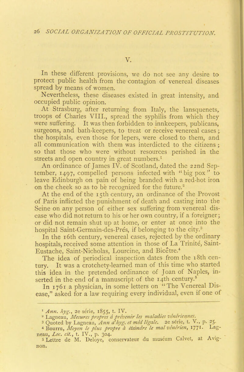 V. In these different provisions, we do not see any desire to protect public health from the contagion of venereal diseases spread by means of women. Nevertheless, these diseases existed in great intensity, and. occupied public opinion. At Strasburg, after returning from Italy, the lansquenets, troops of Charles VIII., spread the syphilis from which they were suffering. It was then forbidden to innkeepers, publicans, surgeons, and bath-keepers, to treat or receive venereal cases ; the hospitals, even those for lepers, were closed to them, and all communication with them was interdicted to the citizens ; so that those who were without resources perished in the streets and open country in great numbers.^ An ordinance of James IV. of Scotland, dated the 22nd Sep- tember, 1497, compelled persons infected with “big pox” to leave Edinburgh on pain of being branded with a red-hot iron on the cheek so as to be recognized for the future. At the end of the 15th century, an ordinance of the Provost of Paris inflicted the punishment of death and casting into the Seine on any person of either sex suffering from venereal dis- ease who did not return to his or her own country, if a foreigner; or did not remain shut up at home, or enter at once into the hospital Saint-Germain-des-Pres, if belonging to the city.® In the i6th century, venereal cases, rejected by the ordinary hospitals, received some attention in those of La Trinite, Saint- Eustache, Saint-Nicholas, Lourcine, and Bicetre.'* * The idea of periodical inspection dates from the 18th cen- tury. It was a crotchety-learned man of this time who started this idea in the pretended ordinance of Joan of Naples, in- serted in the end of a inanuscript of the 14th century.® In 1761 a physician, in some letters on “The Venereal Dis- ease,” asked for a law requiring every individual, even if one of * Ann. hyg., 2e serie, 1855, t. IV. ’ Lagneau, Mesures propres d prdvenir les maladies vhidriennes. 3 Quoted by Lagneau, Ann u’hyg. et midligale. 2e s6rie, t. V., p. 25. * Bourru, Moyen le plus propre d eteindre le mal vinirien, I77i- Lag- neau, Loc. cit., t. IV., p. 304. . 5 Lettre de M. Deloye, conservateur du museum Calvet, at Avig- non.