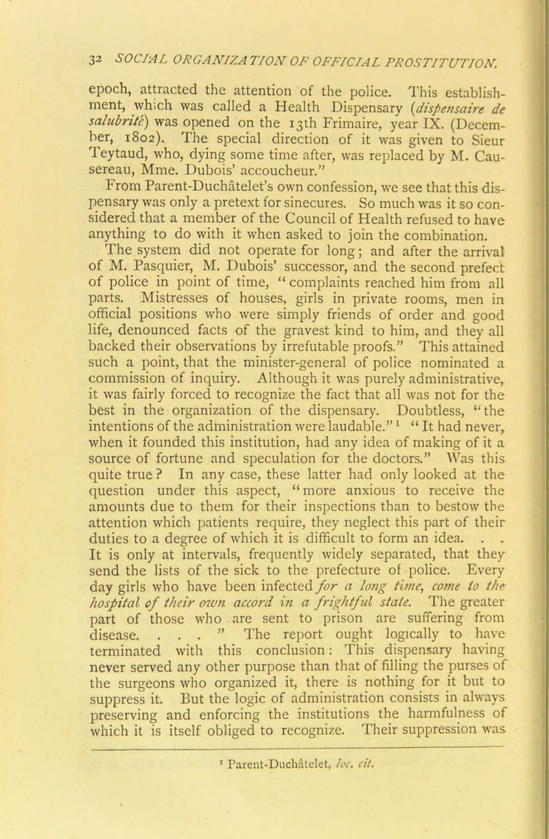 epoch, attracted the attention of the police. This establish- ment, which was called a Health Dispensary {dispensaire de salubrtl'e) was opened on the 13th Frimaire, year IX. (Decem- ber, 1802). The special direction of it was given to Sieur Teytaud, who, dying some time after, was replaced by M. Cau- sereau, Mme. Dubois’ accoucheur.” From Parent-Duchatelet’s own confession, we see that this dis- pensary was only a pretext for sinecures. So much was it so con- sidered that a member of the Council of Health refused to have anything to do with it when asked to join the combination. The system did not operate for long; and after the arrival of M. Pasquier, M. Dubois’ successor, and the second prefect of police in point of time, “ complaints reached him from all parts. Mistresses of houses, girls in private rooms, men in official positions who were simply friends of order and good life, denounced facts of the gravest kind to him, and they all backed their observations by irrefutable proofs.” This attained such a point, that the minister-general of police nominated a commission of inquiry. Although it was purely administrative, it was fairly forced to recognize the fact that all was not for the best in the organization of the dispensary. Doubtless, “the intentions of the administration were laudable.” ^ “ It had never, when it founded this institution, had any idea of making of it a source of fortune and speculation for the doctors.” Was this quite true ? In any case, these latter had only looked at the question under this aspect, “more anxious to receive the amounts due to them for their inspections than to bestow the attention which patients require, they neglect this part of their duties to a degree of which it is difficult to form an idea. . . It is only at intervals, frequently widely separated, that they send the lists of the sick to the prefecture of police. Every day girls who have been infected for a lotig time, come to the. hospital of their oivn accord i?i a frightful state. The greater part of those who. are sent to prison are suffering from disease. ...” The report ought logically to have terminated with this conclusion: This dispensary having never served any other purpose than that of filling the purses of the surgeons who organized it, there is nothing for it but to suppress it. But the logic of administration consists in always preserving and enforcing the institutions the harmfulness of which it is itself obliged to recognize. Their suppression was ' Parent-Duchatelet, loc. cit.