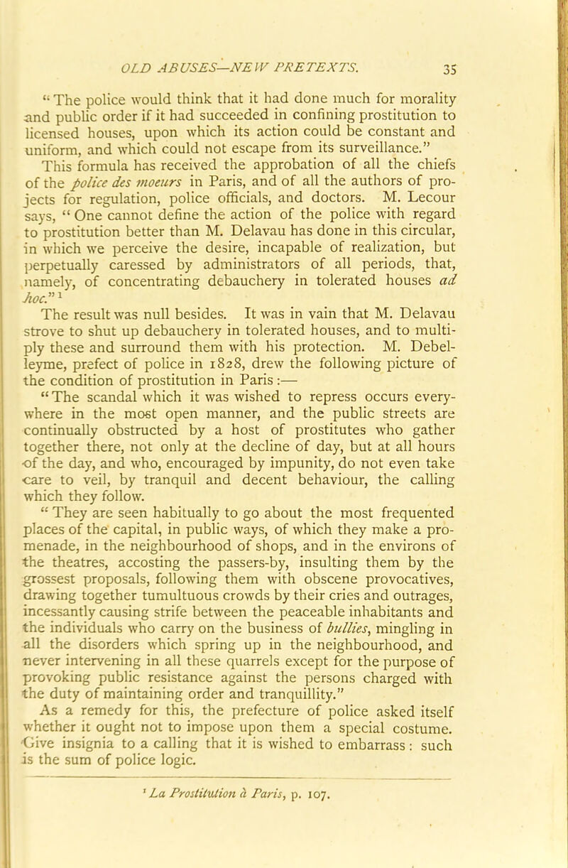 “ The police would think that it had done much for morality iind public order if it had succeeded in confining prostitution to licensed houses, upon which its action could be constant and uniform, and which could not escape from its surveillance.” This formula has received the approbation of all the chiefs of the police des moeurs in Paris, and of all the authors of pro- jects for regulation, police officials, and doctors. M. Lecour says, “ One cannot define the action of the police with regard to prostitution better than M. Delavau has done in this circular, in which we perceive the desire, incapable of realization, but perpetually caressed by administrators of all periods, that, namely, of concentrating debauchery in tolerated houses ad The result was null besides. It was in vain that M. Delavau strove to shut up debauchery in tolerated houses, and to multi- ply these and surround them with his protection. M. Debel- leyme, prefect of police in 1828, drew the following picture of the condition of prostitution in Paris :— “The scandal which it was wished to repress occurs every- where in the most open manner, and the public streets are continually obstructed by a host of prostitutes who gather together there, not only at the decline of day, but at all hours of the day, and who, encouraged by impunity, do not even take care to veil, by tranquil and decent behaviour, the calling which they follow. “ They are seen habitually to go about the most frequented places of the capital, in public ways, of which they make a pro- menade, in the neighbourhood of shops, and in the environs of the theatres, accosting the passers-by, insulting them by the grossest proposals, following them with obscene provocatives, drawing together tumultuous crowds by their cries and outrages, incessantly causing strife between the peaceable inhabitants and the individuals who carry on the business of bullies, mingling in all the disorders which spring up in the neighbourhood, and never intervening in all these quarrels except for the purpose of provoking public resistance against the persons charged with the duty of maintaining order and tranquillity.” As a remedy for this, the prefecture of police asked itself whether it ought not to impose upon them a special costume, j -Give insignia to a calling that it is wished to embarrass: such i is the sum of police logic. ^ La Prostitution h Paris, p. 107.