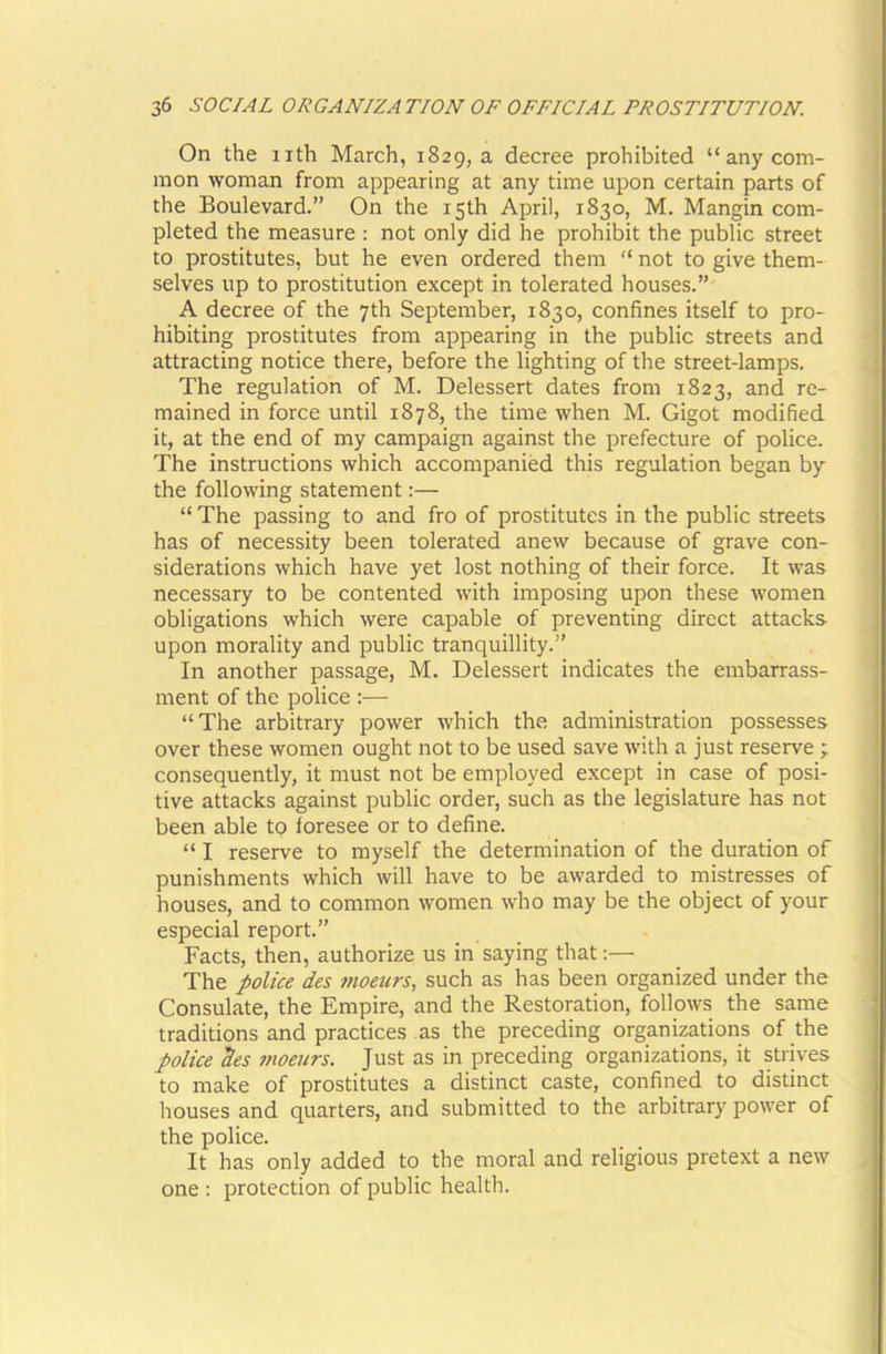 On the nth March, 1829, a decree prohibited “any com- mon woman from appearing at any time upon certain parts of the Boulevard.” On the 15th April, 1830, M. Mangin com- pleted the measure : not only did he prohibit the public street to prostitutes, but he even ordered them “ not to give them- selves up to prostitution except in tolerated houses.” A decree of the 7th September, 1830, confines itself to pro- hibiting prostitutes from appearing in the public streets and attracting notice there, before the lighting of the street-lamps. The regulation of M. Delessert dates from 1823, and re- mained in force until 1878, the time when M. Gigot modified it, at the end of my campaign against the prefecture of police. The instructions which accompanied this regulation began by the following statement:— “ The passing to and fro of prostitutes in the public streets has of necessity been tolerated anew because of grave con- siderations which have yet lost nothing of their force. It was necessary to be contented with imposing upon these women obligations which were capable of preventing direct attacks upon morality and public tranquillity.” In another passage, M. Delessert indicates the embarrass- ment of the police :— “The arbitrary power which the administration possesses over these women ought not to be used save with a just reserve ; consequently, it must not be employed except in case of posi- tive attacks against public order, such as the legislature has not been able to foresee or to define. “ I reserve to myself the determination of the duration of punishments which will have to be awarded to mistresses of houses, and to common women who may be the object of your especial report.” Facts, then, authorize us in saying that:— The police des moeurs, such as has been organized under the Consulate, the Empire, and the Restoration, follows the same traditions and practices as the preceding organizations of the police des moeurs. Just as in preceding organizations, it strives to make of prostitutes a distinct caste, confined to distinct houses and quarters, and submitted to the arbitrary power of the police. It has only added to the moral and religious pretext a new one : protection of public health.