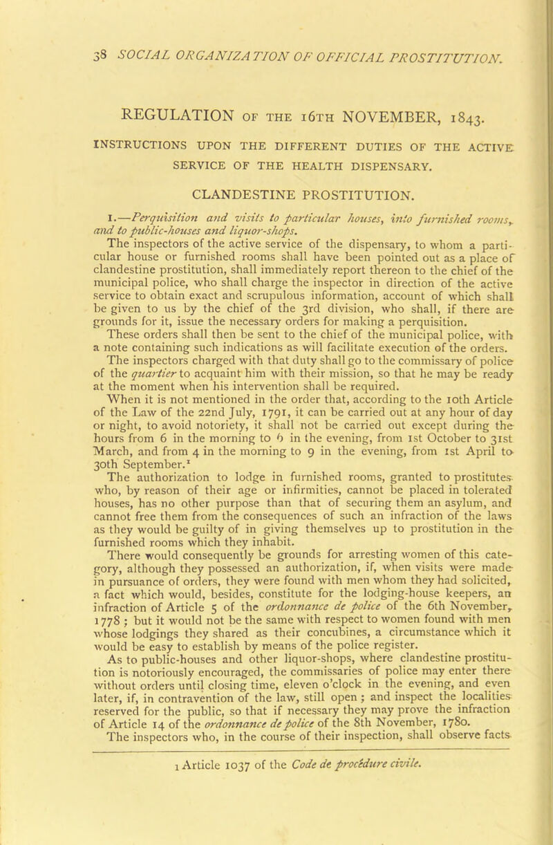 REGULATION of the i6th NOVEMBER, 1843. INSTRUCTIONS UPON THE DIFFERENT DUTIES OF THE ACTIVE; SERVICE OF THE HEALTH DISPENSARY. CLANDESTINE PROSTITUTION. I.—Perquisition and visits to particular houses, into furnished rooms,, and to public-houses and liqtior-shops. The inspectors of the active service of the dispensary, to whom a parti- cular house or furnished rooms shall have been pointed out as a place of clandestine prostitution, shall immediately report thereon to the chief of the municipal police, who shall charge the inspector in direction of the active service to obtain exact and scrupulous information, account of which shall be given to us by the chief of the 3rd division, who shall, if there are grounds for it, issue the necessary orders for making a perquisition. These orders shall then be sent to the chief of the municipal police, with a note containing such indications as will facilitate execution of the orders. The inspectors charged with that duty shall go to the commissary of police of the quartier io acquaint'him with their mission, so that he may be ready at the moment when his intervention shall be required. When it is not mentioned in the order that, according to the 10th Article of the Law of the 22nd July, 1791, it can be carried out at any hour of day or night, to avoid notoriety, it shall not be carried out except during the hours from 6 in the morning to b in the evening, from ist October to 31st March, and from 4 in the morning to 9 in the evening, from 1st April to- 30th September.* The authorization to lodge in furnished rooms, granted to prostitutes who, by reason of their age or infirmities, cannot be placed in tolerated houses, has no other purpose than that of securing them an asylum, and cannot free them from the consequences of such an infraction of the laws as they would be guilty of in giving themselves up to prostitution in the furnished rooms which they inhabit. There would consequently be grounds for arresting women of this cate- gory, although they possessed an authorization, if, when visits were made in pursuance of orders, they were found with men whom they had solicited, a fact which would, besides, constitute for the lodging-house keepers, an infraction of Article 5 of the ordonnance de police of the 6th November,. 1778 ; but it would not be the same with respect to women found with men whose lodgings they shared as their concubines, a circumstance which it would be easy to establish by means of the police register. As to public-houses and other liquor-shops, where clandestine prostitu- tion is notoriously encouraged, the commissaries of police may enter there without orders until closing time, eleven o’clock in the evening, and even later, if, in contravention of the law, still open; and inspect the localities reserved for the public, so that if necessary they may prove the infraction of Article 14 of the ordonnance de police of the 8th November, 1780. The inspectors who, in the course of their inspection, shall observe facts 1 Article 1037 of the Code de procidure civile.