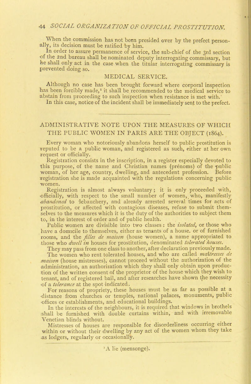 When the commission has not been presided over by the prefect person- ally, its decision must be ratified by him. In order to assure permanence of service, the sub-chief of the 3rd section ■of the 2nd bureau shall be nominated deputy interrogating commissary, but he shall only act in the case when the titular interrogating commissary is prevented doing so. MEDICAL SERVICE. Although no case has been brought forward where corporal inspection Ii.as been forcibly made,' it shall be recommended to the medical service to abstain from proceeding to such inspection when resistance is met with.' In this case, notice of the incident shall be immediately sent to the prefect. ADMINISTRATIVE NOTE UPON THE MEASURES OF WHICH THE PUBLIC WOMEN IN PARIS ARE THE OBJECT (1864). Every woman who notoriously abandons herself to public prostitution is reputed to be a public woman, and registered as such, either at her own request or officially. Registration consists in the inscription, in a register especially devoted to this purpose, of the name and Christian names (pr6noms) of the public woman, of her age, country, dwelling, and antecedent profession. Before registration she is made acquainted with the regulations concerning public women. Registration is almost always voluntary; it is only proceeded with, •officially, with respect to the small number of women, who, manifestly abandoned to ■lebauchery, and already arrested several times for acts of prostitution, or affected with contagious diseases, refuse to submit them- selves to the measures which it is the duty of the authorities to subject them to, in the interest of order and of public health. Public women are divisible into two classes : the isolated, or those who have a domicile to themselves, either as tenants of a house, or of furnished rooms, and the filles de maison (house women), a name appropriated to those who dwell in houses for prostitution, denominated tolerated houses. They may pass from one class to another, after declaration previously made. The women who rent tolerated houses, and who are called maUresses de maison (house mistresses), cannot proceed without the authorization of the administration, an authorization which they shall only obtain upon produc- tion of the written consent of the proprietor of the house which they wish to tenant, and of registered bail, and after researches have shown the necessity -of a tolerance at the spot -indicated. For reasons of propriety, these houses must be as far as possible at a ■distance from churches or temples, national palaces, monuments, public offices or establishments, and educational buildings. In the interests of the neighbours, it is required that windows in brothels :shall be furnished with double curtains within, and with irremovable Venetian blinds without. Mistresses of houses are responsible for disorderliness occurring either within or without their dwelling by any act of the women whom they take ^is lodgers, regularly or occasionally. A lie (mensonge)