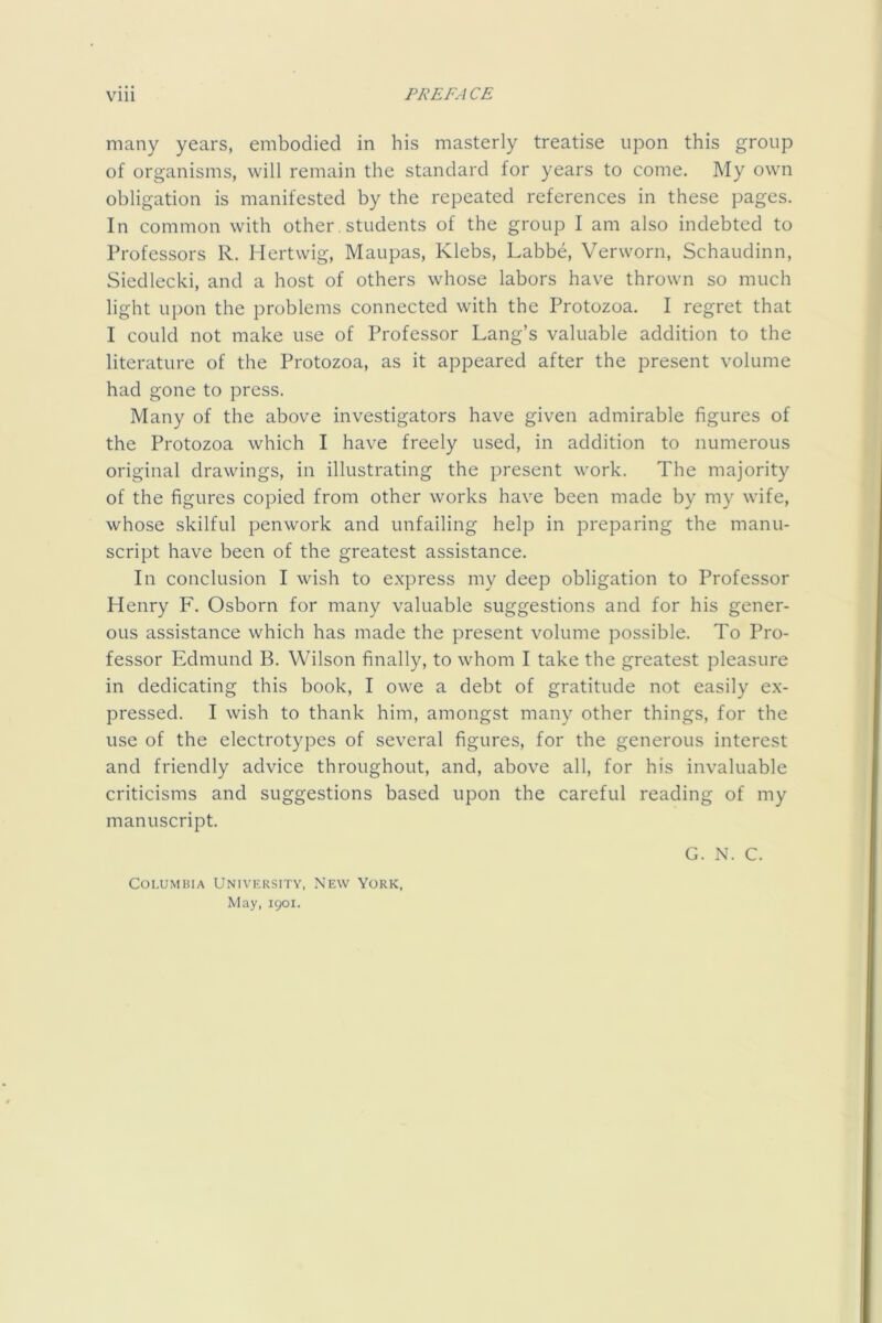 many years, embodied in his masterly treatise upon this group of organisms, will remain the standard for years to come. My own obligation is manifested by the repeated references in these pages. In common with other, students of the group I am also indebted to Professors R. Ilertwig, Maupas, Klebs, Labbe, Verworn, Schaudinn, Siedlecki, and a host of others whose labors have thrown so much light upon the problems connected with the Protozoa. I regret that I could not make use of Professor Lang’s valuable addition to the literature of the Protozoa, as it appeared after the present volume had gone to press. Many of the above investigators have given admirable figures of the Protozoa which I have freely used, in addition to numerous original drawings, in illustrating the present work. The majority of the figures copied from other works have been made by my wife, whose skilful penwork and unfailing help in preparing the manu- script have been of the greatest assistance. In conclusion I wish to express my deep obligation to Professor Henry F. Osborn for many valuable suggestions and for his gener- ous assistance which has made the present volume possible. To Pro- fessor Edmund B. Wilson finally, to whom I take the greatest pleasure in dedicating this book, I owe a debt of gratitude not easily ex- pressed. I wish to thank him, amongst many other things, for the use of the electrotypes of several figures, for the generous interest and friendly advice throughout, and, above all, for his invaluable criticisms and suggestions based upon the careful reading of my manuscript. G. N. C. Columbia University, New York, May, 1901.