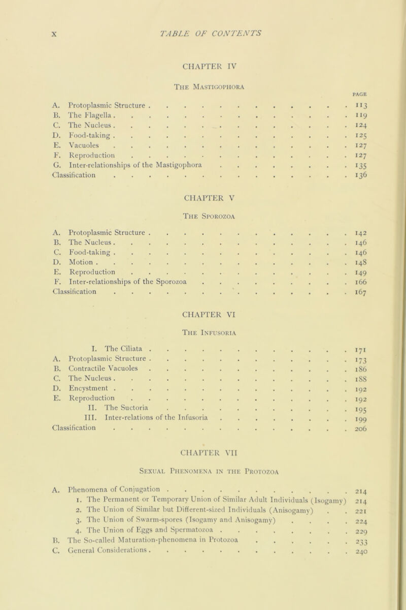 CHAPTER IV The Mastigophora PAGE A. Protoplasmic Structure 113 P. The Elagella. , . . . . . . . . . . . .119 C. The Nucleus. ............. 124 D. Food-taking .............. 125 E. Vacuoles .............. 127 E. Reproduction . . . . • . . . . . . . .127 G. Inter-relationships of the Mastigophora . . . . , . . .135 Classification .............. 136 CHAPTER V The Sporozoa A. Protoplasmic Structure ............ 142 B. The Nucleus.............. 146 C. Food-taking .............. 146 D. Motion ............... 148 E. Reproduction ............. 149 F. Inter-relationships of the Sporozoa ......... 166 Classification 167 CHAPTER VI The Infusoria I. The Ciliata . . . . . . . . . . . • 171 A. Protoplasmic Structure . . . . . . . . . . . -173 B. Contractile Vacuoles . . . . . . . . . . . . 1S6 C. The Nucleus.............. 1S8 D. Encystment .............. 192 E. Reproduction 192 II. The Suctoria ........... 193 HI. Inter-relations of the Infusoria jpg Classification .............. 206 CHAITER VII Sexual Phenomena in the Protozoa A. Phenomena of Conjugation 1. The Permanent or Temporary Union of Similar Adult Individuals (Isogamy) 214 2. The Union of Similar but Uifferent-sizcd Individuals (Anisogamy) . . 221 3. The Union of Swarm-spores (Isogamy and Anisogamy) .... 224 4. The Union of Eggs and Spermatozoa 229 B. The So-called Maturation-phenomena in Protozoa 23^ C. General Considerations