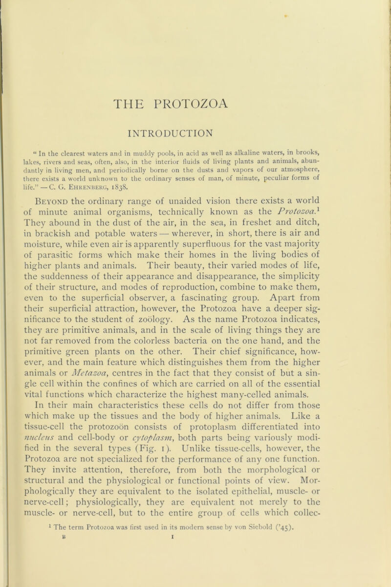 INTRODUCTION “ In the clearest waters and in muddy pools, in acid as well as alkaline waters, in brooks, lakes, rivers and seas, often, also, in the interior fluids of living plants and animals, abun- dantly in living men, and periodically borne on the dusts and vapors of our atmosphere, tliere exists a world unknown to the ordinary senses of man, of minute, peculiar forms of life.”—C. G. Ehkeniiekg, 1838. Beyond the ordinary range of unaided vision there exists a world of minute animal organisms, technically known as the Protozoa} They abound in the dust of the air, in the sea, in freshet and ditch, in brackish and potable waters — wherever, in short, there is air and moisture, while even air is apparently superfluous for the vast majority of parasitic forms which make their homes in the living bodies of higher plants and animals. Their beauty, their varied modes of life, the suddenness of their appearance and disappearance, the simplicity of their structure, and modes of reproduction, combine to make them, even to the superficial observer, a fascinating group. Apart from their superficial attraction, however, the Protozoa have a deeper sig- nificance to the student of zoology. As the name Protozoa indicates, they are primitive animals, and in the scale of living things they are not far removed from the colorless bacteria on the one hand, and the primitive green plants on the other. Their chief significance, how- ever, and the main feature which distinguishes them from the higher animals or Metazoa, centres in the fact that they consist of but a sin- gle cell within the confines of which are carried on all of the essential vital functions which characterize the highest many-celled animals. In their main characteristics these cells do not differ from those which make up the tissues and the body of higher animals. Like a tissue-cell the protozoon consists of protoplasm differentiated into nucleus and cell-body or cytoplasm, both parts being variously modi- fied in the several types (Fig. i). Unlike tissue-cells, however, the Protozoa are not specialized for the performance of any one function. They invite attention, therefore, from both the morphological or structural and the physiological or functional points of view. Mor- phologically they are equivalent to the isolated epithelial, muscle- or nerve-cell; physiologically, they are equivalent not merely to the muscle- or nerve-cell, but to the entire group of cells which collec- ^ The term Protozoa was first used in its modern sense by von Siebold (’45)-