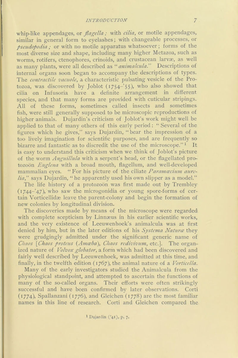 whip-like appendages, or flagella; with cilia, or motile appendages, similar in general form to eyelashes; with changeable processes, or pseudopodia ; or with no motile apparatus whatsoever; forms of the most diverse size and shape, including many higher Metazoa, such as worms, rotifers, ctenophores, crinoids, and crustacean larvae, as well as many plants, were all described as a7iiinalcula.” Descriptions of internal organs soon began to accompany the descriptions of types. The co)itractilc vacuole, a characteristic pulsating vesicle of the Pro- tozoa, was discovered by Joblot (i754-’5S)) who also showed that cilia on Infusoria have a definite arrangement in different species, and that many forms are provided with cuticular stripings. All of these forms, sometimes called insects and sometimes fish, were still generally supposed to be microscopic reproductions of higher animals. Dujardin’s criticism of Joblot’s work might well be applied to that of many others of this early period: “ Several of the figures which he gives,” says Dujardin, “bear the impression of a too lively imagination for scientific purposes, and are frequently so bizarre and fantastic as to discredit the use of the microscope.”^ It is easy to understand this criticism when we think of Joblot’s picture of the worm Auguillula with a serpent’s head, or the flagellated pro- tozoon Eugleua with a broad mouth, flagellum, and well-developed mammalian eyes. “ For his picture of the ciliate Pa7'ainceciu7n a7i7'c- lia,” says Dujardin, “ he apparently used his own slipper as a model.” The life history of a protozoon was first made out by Trembley (i744-’47), who saw the microgonidia or young spore-forms of cer- tain Vorticellidas leave the parent-colony and begin the formation of new colonies by longitudinal division. The discoveries made by means of the microscope were regarded with complete scepticism by Linnasus in his earlier scientific works, and the very e.xistence of Leeuwenhoek’s animalcula was at first denied by him, but in the later editions of his Systc7/ia Nat7i7'CE they were grudgingly admitted under the significant generic name of Chaos {Chaos p7vteus {A77iaeba), Chaos 7rdivivu77i, etc.]. The organ- ized nature of Volvox globat07', a form which had been discovered and fairly well described by Leeuwenhoek, was admitted at this time, and finally, in the twelfth edition (1767), the animal nature of a Vo7licclla. Many of the early investigators studied the Animalcula from the physiological standpoint, and attempted to ascertain the functions of many of the so-called organs. Their efforts were often strikingly successful and have been confirmed by later observations. Corti (1774), Spallanzani (1776), and Gleichen (1778) are the most familiar names in this line of research. Corti and Gleichen compared the 1 Dujardin (’40> P- 7-