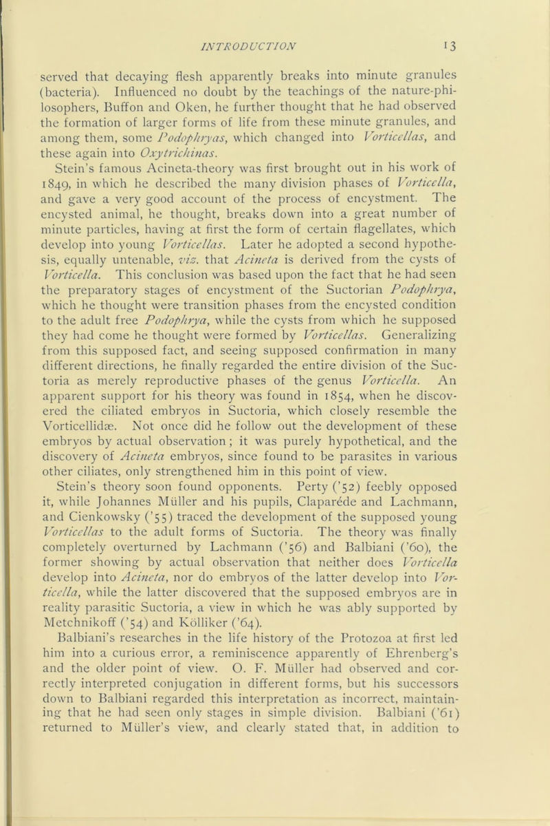 served that decaying flesh apparently breaks into minute granules (bacteria). Influenced no doubt by the teachings of the nature-phi- losophers, Buffon and Oken, he further thought that he had observed the formation of larger forms of life from these minute granules, and among them, some Podophryas, which changed into Vorticcl/as, and these again into Oxytrichinas. Stein’s famous Acineta-theory was first brought out in his work of 1849, which he described the many division phases of Vor/icclla, and gave a very good account of the process of encystment. The encysted animal, he thought, breaks down into a great number of minute particles, having at first the form of certain flagellates, which develop into young Vo rt ice lias. Later he adopted a second hypothe- sis, equally untenable, vis. that Acineta is derived from the cysts of Vorticella. This conclusion was based upon the fact that he had seen the preparatory stages of encystment of the Suctorian Podophrya, which he thought were transition phases from the encysted condition to the adult free Podophrya, while the cysts from which he supposed they had come he thought were formed by Vorticellas. Generalizing from this supposed fact, and seeing supposed confirmation in many different directions, he finally regarded the entire division of the Suc- toria as merely reproductive phases of the genus Vorticella. An apparent support for his theory was found in 1854, when he discov- ered the ciliated embryos in Suctoria, which closely resemble the Vorticellidae. Not once did he follow out the development of these embryos by actual observation ; it was purely hypothetical, and the discovery of Aeineta embryos, since found to be parasites in various other ciliates, only strengthened him in this point of view. Stein’s theory soon found opponents. Perty (’52) feebly opposed it, while Johannes Muller and his pupils, Claparede and Lachmann, and Cienkowsky (’55) traced the development of the supposed young Vorticellas to the adult forms of Suctoria. The theory was finally completely overturned by Lachmann (’56) and Balbiani (’60), the former showing by actual observation that neither does Vorticella develop into Acineta, nor do embryos of the latter develop into Vor- tieella, while the latter discovered that the supposed embryos are in reality parasitic Suctoria, a view in which he was ably supported by Metchnikoff (’54) and Kblliker (’64). Balbiani’s researches in the life history of the Protozoa at first led him into a curious error, a reminiscence apparently of Ehrenberg’s and the older point of view. O. P. Muller had observed and cor- rectly interpreted conjugation in different forms, but his successors down to Balbiani regarded this interpretation as incorrect, maintain- ing that he had seen only stages in simple division. Balbiani (’61) returned to Muller’s view, and clearly stated that, in addition to