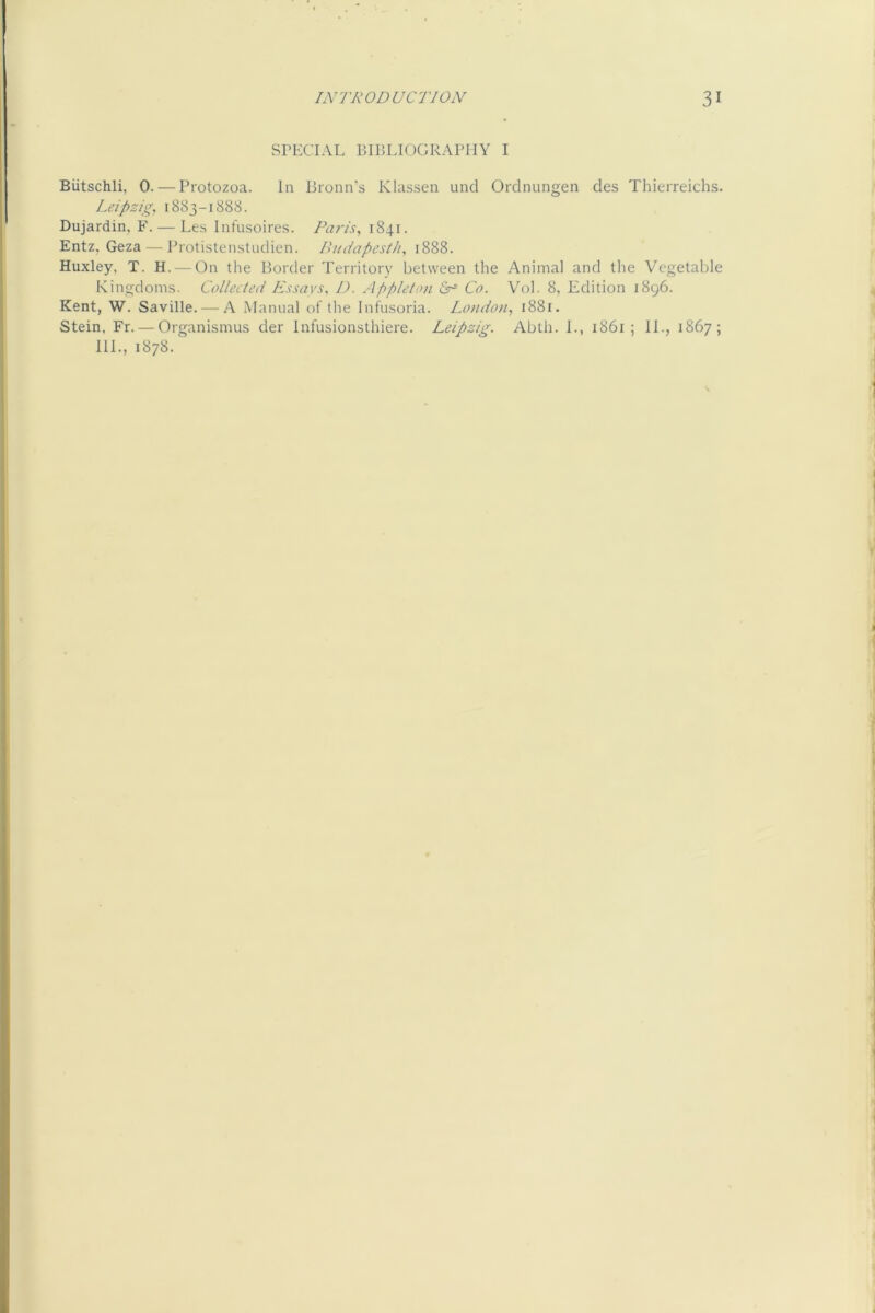 SPECIAL BIBLIOGRAPHY I Biitschli, 0. — Protozoa. In Bronn’s Klassen unci Ordnungen des Thierreichs. Leipzig, 1883-1888. Dujardin, F. — Les Infusoires. Paris, 1841. Entz, Geza — Protistenstudien. Pudapcsth, 1888. Huxley, T. H. — On the Border Territory between the Animal and the Vegetable Kingdom.s. Collected Essays, 1). Appleton Co. Vol. 8, Edition 1896. Kent, W. Saville. — A Manual of the Infu.soria. London, 1881. Stein, Fr. — Organisnius der Infusionsthiere. Leipzig. Abth. I., 1861; IL, 1867; 111., 1878.