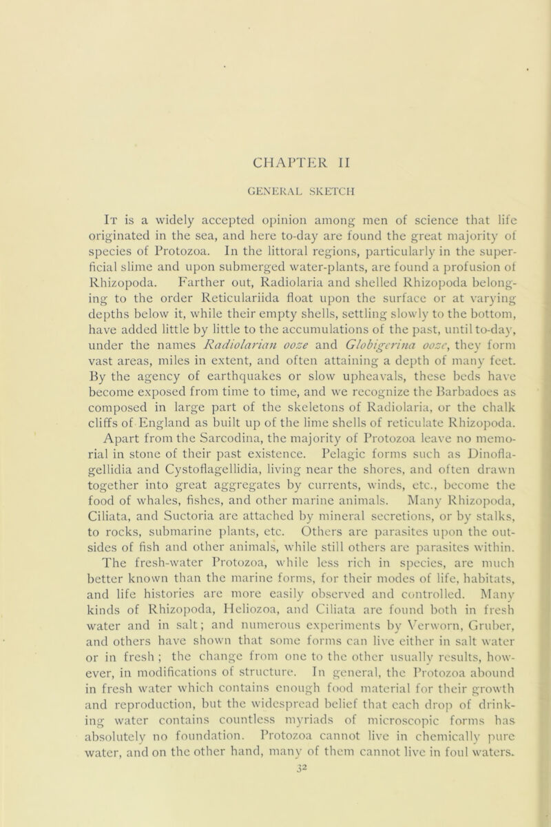 CHAPTER II GENERAL SKETCH It is a widely accepted opinion among men of science that life originated in the sea, and here to-day are found the great majority of species of Protozoa. In the littoral regions, particularly in the super- ficial slime and upon submerged water-plants, are found a profusion of Rhizopoda. Farther out, Radiolaria and shelled Rhizopoda belong- ing to the order Reticulariida float upon the surface or at varying depths below it, while their empty shells, settling slowly to the bottom, have added little by little to the accumulations of the past, until to-da}', under the names Radiolarian ooze and Globigcrina ooze, they form vast areas, miles in extent, and often attaining a depth of many feet. By the agency of earthquakes or slow upheavals, these beds have become exposed from time to time, and we recognize the Barbadoes as composed in large part of the skeletons of Radiolaria, or the chalk cliffs of England as built up of the lime shells of reticulate Rhizopoda. Apart from the Sarcodina, the majority of Protozoa leave no memo- rial in stone of their past existence. Pelagic forms such as Dinofla- gellidia and Cystoflagellidia, living near the shores, and often drawn together into great aggregates by currents, winds, etc., become the food of whales, fishes, and other marine animals. Many Rhizojmda, Ciliata, and Suctoria are attached by mineral secretions, or by stalks, to rocks, submarine i)lants, etc. Others are parasites upon the out- sides of fish and other animals, while still others are parasites within. The fresh-water Protozoa, while less rich in species, are much better known than the marine forms, for their modes of life, habitats, and life histories are more easily ob.served and controlled. Many kinds of Rhizopoda, Heliozoa, and Ciliata are found both in fresh water and in salt; and numerous experiments by V^rworn, Gruber, and others have shown that some forms can live cither in salt water or in fresh ; the change from one to the other usually results, how- ever, in modifications of structure. In general, the Protozoa abound in fresh water which contains enough food material for their growth and reproduction, but the widespread belief that each drop of drink- ing water contains countless myriads of microscopic forms has absolutely no foundation. Protozoa cannot live in chemically ]')ure water, and on the other hand, many of them cannot live in foul waters.