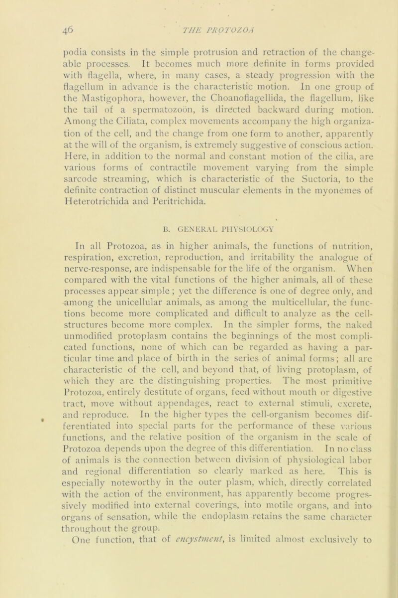 podia consists in the simple protrusion and retraction of the change- able processes. It becomes much more definite in forms provided with fiagella, where, in many cases, a steady progression with the flagellum in advance is the characteristic motion. In one group of the Mastigophora, however, the Choanoflagellida, the fiagellum, like the tail of a spermatozoon, is directed backward during motion. Among the Ciliata, complex movements accompany the high organiza- tion of the cell, and the change from one form to another, aj)parcntly at the will of the organism, is extremely suggestive of conscious action. Here, in addition to the normal and constant motion of the cilia, are various forms of contractile movement varying from the simple sarcode streaming, which is characteristic of the Suctoria, to the definite contraction of distinct muscular elements in the myonemes of Heterotrichida and Peritrichida. B. GEXKR.VL J'lIVSK)LOGV In all Protozoa, as in higher animals, the functions of nutrition, respiration, excretion, reproduction, and irritability the analogue of nerve-response, are indispensable for the life of the organism. When compared with the vital functions of the higher animals, all of these processes appear simple ; yet the difference is one of degree only, and -among the unicellular animals, as among the multicellular, the func- tions become more complicated and difficult to analyze as the cell- structures become more complex. In the simpler forms, the naked unmodified protoplasm contains the beginnings of the most compli- cated functions, none of which can be regarded as having a par- ticular time and place of birth in the series of animal forms; all are characteristic of the cell, and beyond that, of living protoj)lasm, of which they are the distinguishing projierties. The most primitive Protozoa, entirely destitute of organs, feed without mouth or digestive tract, move without ap])endngcs, react to external stimuli, excrete, and rc])roduce. In the higher types the cell-organism becomes dif- ferentiated into special parts for the performance of these various functions, and the relative position of the organism in the scale of Protozoa de])cnds upon the degree of this differentiation. In no class of animals is the connection betwecui division of jd-iysiological labor and regional differentiation so clearly marked as here. This is especially noteworthy in the outer ])lasm, which, directly correlated with the action of the environment, has apj^arently become progres- sively modified into external coverings, into motile organs, and into organs of sensation, while the endoplasm retains the same character throughout the groujx One function, that of cncystincnt, is limited almost exclusively to