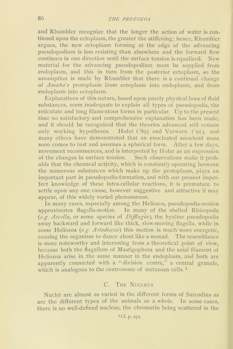 and Rhumblcr recognize that the longer the action of water is con- tinued upon the ectoplasm, the greater the stiffening; hence, Rhumbler argues, the new ectoplasm forming at the edge of the advancing pseudopodium is less resisting than elsewhere and the forward flow continues in one direction until the surface tension is equalized. New- material for the advancing pseudopodium must be supplied from endoplasm, and this in turn from the ])osterior ectoplasm, so the assumption is made by Rhumbler that there is a continual change of Anicebas protoplasm from ectoplasm into endoplasm, and from endoplasm into ectoplasm. K.xplanations of this nature, based upon ])urely physical laws of fluid substances, seem inadequate to explain all types of pseudopodia, the reticulate and long filamentous forms in particular. Up to the present time no satisfactory and comprehensive explanation has been made, and it should be recognized that the theories advanced still remain only working hypotheses. Hofer (’89) and Verworn (’91), and many others have demonstrated that an enucleated amoeboid mass soon comes to rest and assumes a spherical form. After a few days, movement recommences, and is interpreted by Ilofer as an expression of the changes in surface tension. Such observations make it prob- able that the chemical activity, which is constantly operating between the numerous substances which make up the protoplasm, plays an important part in pseudopodia-formation, and with our present imper- fect knowledge of these intra-cellular reactions, it is premature to settle upon any one cause, however suggestive and attractive it may appear, of this wddely varied phenomenon. In many cases, especially among the Heliozoa, pseudopodia-motion approximates flagella-motion. In many of the shelled Rhizopoda {^e.g. Arcel/a, or some species of Diffiugia), the hyaline pseudopodia sway backward and forward like thick, slow-moving flagella, while in some Heliozoa {eg. Artodiscus^ this motion is much more energetic, causing the organism to dance about like a monad. The resemblance is more noteworthy and interesting from a theoretical point of view, because both the flagellum of Mastigophora and the axial filament of Heliozoa arise in the same manner in the endoplasm, and both are apparently connected with a “division centre,” a central granule, which is analogous to the centrosome of metazoan cells. ^ C. The Nucleus Nuclei are almost as varied in the different forms of Sarcodina as are the different types of the animals as a whole. In some cases, there is no well-defined nucleus, the chromatin being scattered in the ^Cf. p. 271.