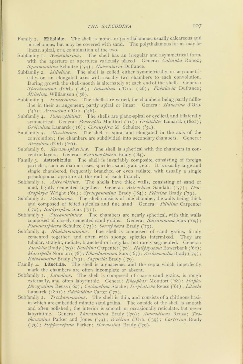 Family 2. Miliolidae. The shell is mono- or polythalamous, usually calcareous and porcellanous, but may be covered with sand. The polythalamous forms may be linear, spiral, or a combination of the two. Subfamily i. Nubeculari}ice. The shell has an irregular and asymmetrical form, with the aperture or apertures variously placed. Genera: Calciiitba Roboz; SquaDwinlina Schultze ('54) ; Nubecularia Dufrance. Subfamily 2. Miliolince. The shell is coiled, either symmetrically or asymmetri- cally, on an elongated axis, with usually two chambers to each convolution. During growth the shell-mouth is alternately at each end of the shell. Genera: Spiroloculuui d'Orb. (’26); Biloculuia d'Orb. (’26); Fabularia Duirance; Miliolina Williamson (’58). Subfamily 3. Elauerinina;. The shells are varied, the chambers being partly milio- line in their arrangement, partly spiral or linear. Genera: Hauenna d’Orb. (’46); Articitli)ia (’46). Subfamily 4. Peneropluiince. The shells are piano-spiral or cyclical, and bilaterally symmetrical, (fenera: Peneroplis Montfort (’10); Orbitolites Lamarck (1801); Orbicnlina Lamarck (’16) ; Contuspira M. Schultze (’54). Subfamily 5. Alveolinince. The shell is spiral and elongated in the axis of the convolution ; the chambers are subdivided into secondary chambers. Genera : .■llveolina d’Orb (’26). .Subfamily 6. Keramosphcerince. The shell is spherical with the chambers in con- centric layers. Genera: Keramosphcera Brady (’84). Family 3. Astrorhizidae. The shell is invariably composite, consisting of foreign particles, such as diatom-cases, spicules, sand grains, etc. It is usually large and single chambered, frequently branched or even radiate, with usually a single pseudopodial aperture at the end of each branch. .Subfamily 1. Astrorhizitice. The shells have thick walls, consisting of sand or mud, lightly cemented together. Genera: Astrorliiza Sandahl (’57); Dcn- drophrya Wright (’61); Syringammi)ia Brady (’84); Pelosina Brady ('79). Subfamily 2. PilnlinincE. The shell consists of one chamber, the walls being thick and composed of felted spicules and fine sand. Genera: Pilulina Carpenter (’70); Bathysiphon Sars (’71). Subfamily 3. Saccammitiina;. The chambers are nearly spherical, with thin walls composed of closely cemented sand grains. Genera: Saccammina Sars ('65) ; Psanunosphcera Schultze (’75) ; SorospJiczra Brady (’79)- Subfamily 4. Rhabdamviinijicc. The shell is composed of sand grains, firmly cemented together, and often with sponge spicules intermixed. They are tubular, straight, radiate, branched or irregular, but rarely segmented. Genera: Jaculella Brady (’79); Carpenter ('70); Bowerbank (62); Marsipella Norman (’78) ; Rhabdaminitia Sars (’65) ; Aschemondla Brady ('79) ; RInzaimnina Brady (’79); Sagenella Brady (’79). Family 4. Lituolidze. The shell is arenaceous, and the septa which imperfectly mark the chambers are often incomplete or absent. Subfamily i. LituolincB. The shell is composed of coarse .sand grains, is rough externally, and often labyrinthic. Genera: .Montfort ('o8): Haplo- phragmiKtn Reuss (’60) ; Coskinolina Staclie; Ilaplostichc Reuss ('61) ; Lituola Lamarck (1801) ; Bde/loidhia Carter (’77). Subfamily 2. TrocliatmniiiincE. The shell is thin, and consists of a chitinous basis in which are embedded minute sand grains. The outside of the shell is smooth and often polished ; the interior is smooth or occasionally reticulate, but never labyrinthic. Genera: Tliuramniimi Brady (’79) : Anwiodiscus Reuss: 'Pro- cliammina Parker and Jones (’59) : U’cbbina d'Orb. (39) ; Ca7tcrina Brady (’79); Hippocrepina Parker: Honnosina Brady ('79).