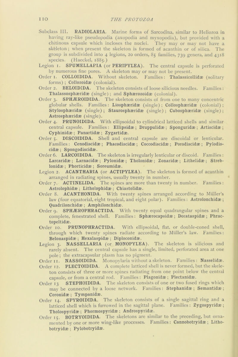 Subclass III. RADIOLARIA. Marine forms of Sarcodina. similar to Heliozoa in having ray-like pseudopoclia (axopodia and myxopodia), but provided with a chitinous capsule which incloses the nuclei. They may or may not have a skeleton; when present the skeleton is formed of acanthin or of silica. The group is subdivided into 4 legions, 20 orders, 85 families, 739 genera, and 4318 species. (Haeckel, 1885.) Legion 1. SPUMELLAPIA (or PERIPYLEA). The central cap.sule is perforated by numerous fine pores. A skeleton may or may not be present. Order I. COLLOIDIDA. Without skeleton. Families: Thalassicollidae (solitary forms); Collozoidae (colonial). Order 2. BELOIDIDA. The skeleton consists of loose silicious needles. I'amilies: Thalassosphaeridae (single); and Sphserozoidae (colonial). Order 3. SPH.®ROIDIDA. The skeleton consists of from one to many concentric globular shells. Families: Liosphaeridse (single) ; Collosphaeridae (colonial) ; Stylosphaeridae (single) ; Staurosphaeridae (single) ; Cubosphaeridae (single) ; Astrosphaeridae (single). Order 4. PRUNOIDIDA. With ellipsoidal to cylindrical latticed shells and similar central capsule. Families: Ellipsidae ; Druppulidae ; Sponguridae ; Artiscidae ; Cyphinidae ; Panartidae ; Zygartidae. Order 5. DISCOIDIDA. Shell and central capsule are discoidal or lenticular, f'amilies : Cenodiscidae ; Phacodiscidae ; Coccodiscidae ; Porodiscidae ; Pylodis- cidae; Spongodiscidae. Order 6. LARCOIDIDA. The skeleton is irregularly lenticular or discoid. Families: Larcaridae ; Larnacidae ; Pylonidae ; Tholonidae ; Zonaridae ; Lithelidae ; Streb- lonidae ; Phorticidae ; Soreumidae. Legion 2. ACANTHARIA (or ACTIPYLEA). The skeleton is formed of acanthin arranged in radiating spines, usually tw'enty in number. Order 7. ACTINELIDA. The spines are more than twenty in number. Families: Astrolophidae ; Litholophidae ; Chiastolidae. Order 8. ACANTHONIDA. With twenty spines arranged according to Muller’s law (four equatorial, eight tropical, and eiglit polar). I'amilies : Astrolonchidae ; Quadrilonchidae; Amphilonchidae. Order 9. SPH.®ROPHRACTIDA. With twenty equal quadrangular spines and a complete, fenestrated shell. Families: Sphaerocapsidae ; Dorataspidae ; Phrac- topeltidae. Order 10. PRUNOPHRACTIDA. With ellipsoidal, flat, or double-coned shell, through which twenty spines radiate according to MUller's law. Families: Belonaspidae ; Hexalaspidas ; Diploconidae. Legion 3. NASSELLARIA (or MONOPYLEA). The skeleton is silicious and rarely absent. The central ca])sule has a single, limited, perforated area at one pole; the extracapsular jdasm has no pigment. Order II. NASSOIDIDA. Monopvlaria without a skeleton. Families: Nasselidae. Order 12. PLECTOIDIDA. A complete latticed shell is never formed. l)ut the skele- ton consists of three or more spines radiating from one point below the central capsule, or from a central rod. Families : Plagonidae ; Plectanidas. Order 13 STEPHOIDIDA. The skeleton consists of one or two fused rings which may be connected by a loose network. Families: Stephanidae; Semantidae; Coronidae; Tympanidae. Order 14. SPYROIDIDA. The skeleton consists of a single sagittal ring and a latticed shell which is furrowed in the sagittal plane. Families : Zygospyridae ; Tholospyridae ; Phormospyridae ; Androspyridae. Order 15. BOTRYOIDIDA. The skeletons are similar to the preceding, but orna- mented by one or more wing-like processes. Families : Cannobotryidae ; Litho- botryidae ; Pylobotryidae.