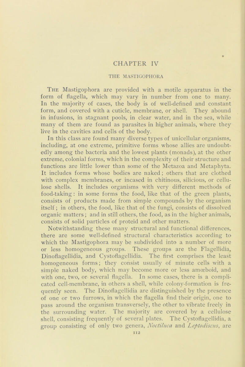 CHAPTER IV # THE MASTIGOPIIORA The Mastigophora are provided with a motile apparatus in the form of flagella, which may vary in number from one to many. In the majority of cases, the body is of well-defined and constant form, and covered with a cuticle, membrane, or shell. They abound in infusions, in stagnant pools, in clear water, and in the sea, while many of them are found as parasites in higher animals, where they live in the cavities and cells of the body. In this class are found many diverse types of unicellular organisms, including, at one e.xtreme, primitive forms whose allies are undoubt- edly among the bacteria and the lowest jilants (monads), at the other extreme, colonial forms, which in the complexity of their structure and functions are little lower than some of the Metazoa and Metaphyta. It includes forms whose bodies are naked ; others that are clothed with complex membranes, or incased in chitinous, silicious, or cellu- lose shells. It includes organisms with very different methods of food-taking; in some forms the food, like that of the green plants, consists of products made from simple compounds by the organism itself ; in others, the food, like that of the fungi, consists of dissolved organic matters ; and in still others, the food, as in the higher animals, consists of solid particles of proteid and other matters. Notwithstanding these many structural and functional differences, there are some well-defined structural characteristics according to which the Mastigophora may be subdivided into a number of more or less homogeneous groups. These groups are the Flagellidia, Dinoflagellidia, and Cystoflagellidia. The first comprises the least homogeneous forms; they consist usually of minute cells with a simple naked body, which may become more or less amoeboid, and with one, two, or- several flagella. In some cases, there is a compli- cated cell-membrane, in others a shell, while colony-formation is fre- quently seen. The Dinoflagellidia are distinguished by the presence of one or two furrows, in which the flagella find their origin, one to pass around the organism transversely, the other to vibrate freely in the surrounding water. The majority are covered by a cellulose shell, consisting frequently of several plates. The Cystoflagellidia, a group consisting of only two genera, Noctilnca and Lcptodiscus, are I 12