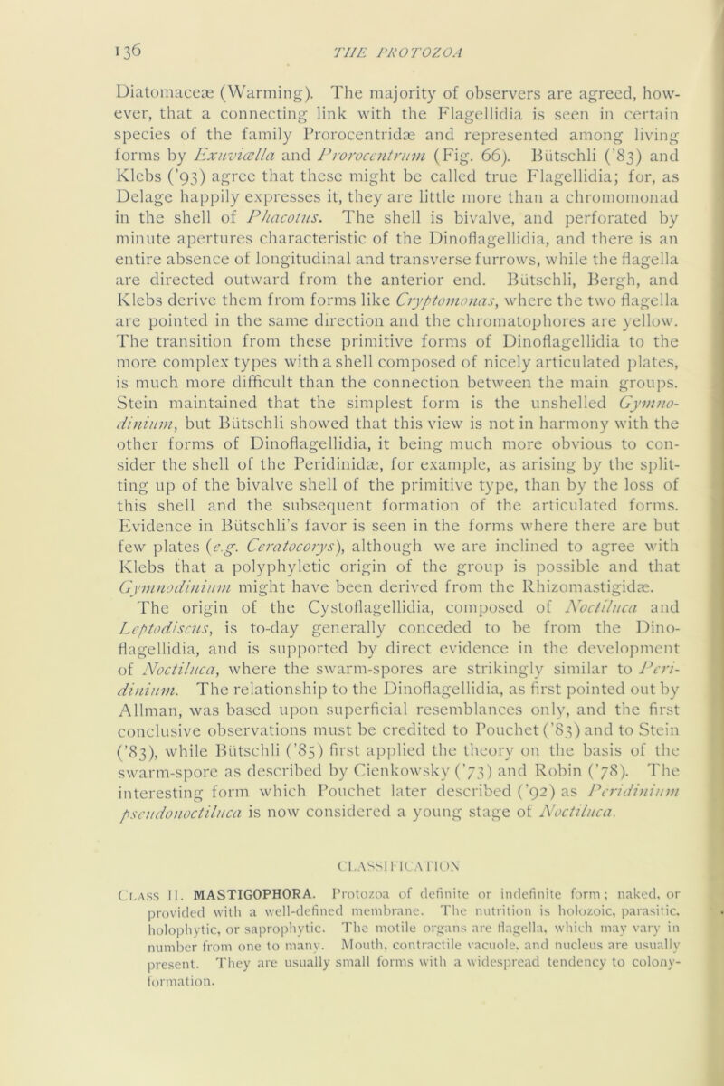Diatomaceoe (Warming). The majority of observers are agreed, how- ever, that a connecting link with the Flagelliclia is seen in certain species of the family Prorocentridoe and represented among living forms by Exuvicella and Proroccntnivi (Fig. 66). Butschli (’83) and Klebs (’93) agree that these might be called true Flagellidia; for, as Delage happily e.xpresses it, they are little more than a chromomonad in the shell of Phacotns. The shell is bivalve, and perforated by minute apertures characteristic of the Dinoflagellidia, and there is an entire absence of longitudinal and transverse furrows, while the flagella are directed outward from the anterior end. Butschli, Bergh, and Klebs derive them from forms like Cryptomonas, where the two flagella are pointed in the same direction and the chromatophores are yellow. The transition from these primitive forms of Dinoflagellidia to the more complex types with a shell composed of nicely articulated plates, is much more difficult than the connection between the main groups. Stein maintained that the simplest form is the unshelled Gymno- dininm, but Butschli showed that this view is not in harmony with the other forms of Dinoflagellidia, it being much more obvious to con- sider the shell of the Peridinidm, for example, as arising by the split- ting up of the bivalve shell of the primitive type, than by the loss of this shell and the subsequent formation of the articulated forms, hwddence in Butschli’s favor is seen in the forms where there are but few plates {c.g. Ccratocorys), although we are inclined to agree with Klebs that a polyphyletic origin of the group is possible and that GvnuiodiniuDi might have been derived from the Rhizomastigidas. 'Phe origin of the Cystoflagellidia, composed of Noctiluca and Lcptodiscus, is to-day generally conceded to be from the Dino- flagellidia, and is supported by direct evidence in the development of Noctiluca, where the swarm-spores are strikingly similar to Peri- dinium. The relationship to the Dinoflagellidia, as first pointed out by Allman, was based upon superficial resemblances only, and the first conclusive observations must be credited to Pouchet (’83) and to Stein (’83), while Biitschli (’85) first applied the theory on the basis of the swarm-spore as described by Cienkowsky (’73) and Robin (’78). The interesting form which Pouchet later described (’92) as Pcridiniinu pscudouoctiliica is now considered a young stage of Noctiluca. CL.VSSIl'R'ATK'iX Cr.A.ss II. MASTIGOPHORA. Protozoa of definite or indefinite form; naked, or provided with a well-defined membrane. Tlie nutrition is holozoic, parasitic, holophytic, or saprophytic. The motile organs are flagella, which may vary in number from one to many. Mouth, contractile vacuole, and nucleus are usually present. They are usually small forms with a widespread tendency to colony- formation.