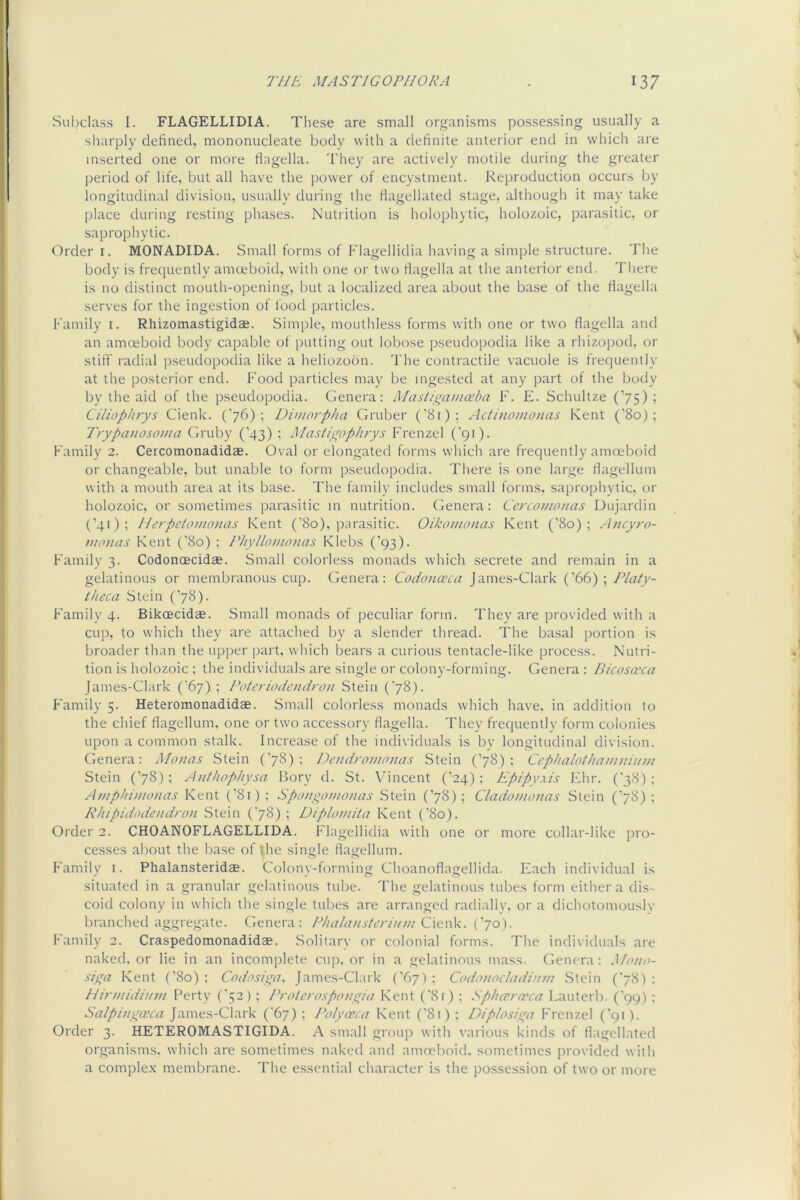 Subclass 1. FLAGELLIDIA. These are small organisms possessing usually a sliarply defined, mononucleate body with a definite anterior end in w'hich are inserted one or more flagella. They are actively motile during the greater period of life, but all have the power of encystment. Reproduction occurs by longitudinal division, usually during the flagellated stage, although it may take place during resting phases. Nutrition is holophytic, holozoic, parasitic, or saprophytic. Order i. MONADIDA. Small forms of Flagellidia having a simple structure. The body is frequently amoeboid, with one or two flagella at the anterior end. There is no distinct mouth-opening, but a localized area about the base of the flagella serves for the ingestion of food particles. Family i. Rhizomastigidae. Simple, mouthless forms with one or two flagella and an amoeboid body capable of putting out lobose pseudopodia like a rhizopod, or stift' radial pseudopodia like a heliozodn. The contractile vacuole is frequently at the posterior end. Food particles may be ingested at any part of the body by the aid of the pseudopodia. Genera: Masiiganiceba F. E. Schultze (’75); Cilioplirys Cienk. ('76); Dimorpha Gruber (’81); Actinomonas Kent (’80); 'frypcDiosonia Gruby (’43) ; MastigopJuys F'renzel C91). Family 2. Cercomonadidae. Oval or elongated forms which are frequently amoeboid or changeable, but unable to form pseudopodia. There is one large flagellum with a mouth area at its base. The family includes small forms, saprophytic, or holozoic, or sometimes parasitic in nutrition. Genera: Cercomouas Dujardin (’41); Ilerpetouionas Kent ('80), parasitic. Oikomonas Kent (’80); .-incyro- m0)1 as Kent (’80) ; Phylloiiionas Klebs (’93). Familv 3. Codonoecidae. Small colorless monads which secrete and remain in a gelatinous or membranous cup. Genera: Codo>iaca James-Glark (’66); Platy- theca Stein (’78). Family 4. Bikoecidae. Small monads of peculiar form. They are provided with a cup, to which they are attached by a slender thread. The basal portion is broader than the upper part, which bears a curious tentacle-like process. Nutri- tion is holozoic ; the individuals are single or colony-forming. Genera : Bicosaxa James-Clark (’67) ; PotC)'iodend)on Stein ('78). Family 5. Heteromonadidae. Small colorless monads which have, in addition to the chief flagellum, one or two accessory flagella. They frequently form colonies upon a common stalk. Increase of the individuals is by longitudinal division. Genera: Monas Stein (’78); nend)-onwnas Stein (’78): Cephalothanntiinn Stein (’78); Ajdhophysa Bory d. St. Vincent (’24); Epipy.xis Ehr. ('38); Amphinionas Kent {'81); Sponyonio)ias Stein (’78); Cladonionas Stein (78): Rlnpidodend)'on Stein ('78) ; Diploniita Kent ('80). Order 2. CHOANOFLAGELLIDA. Flagellidia with one or more collar-like pro- ce.sses about the base of the single flagellum. P'amily i. Phalansteridae. Colony-forming Choanoflagellida. Each individual is situated in a granular gelatinous tube. The gelatinous tubes form either a dis- coid colony in which the single tubes are arranged radially, or a dichotomouslv branched aggregate. Genera: Cienk. (’70). Family 2. Craspedomonadidse. Solitary or colonial forms. The individuals are naked, or lie in an incomplete cup. or in a gelatinous mass. Genera : Mano- siga Kent (’80) ; Codosiy^a, James-Clark ('67) : Codonacladin)/! Stein (‘78) : Hirniidiinn Perty (‘52) ; P)-fl/e>-ospony^ia Kent (‘8r) ; Splicr)-a;ca Lauterb. ('99) : Salpinsyosca James-Clark ('67) ; Polyasca Kent ('81) ; Diplosiiya Frenzel ('91). Order 3. HETEROMASTIGIDA. A small group with various kinds of flagellated organisms, which are sometimes naked and amoeboid, sometimes provided with a comple.K membrane. The essential character is the possession of two or more