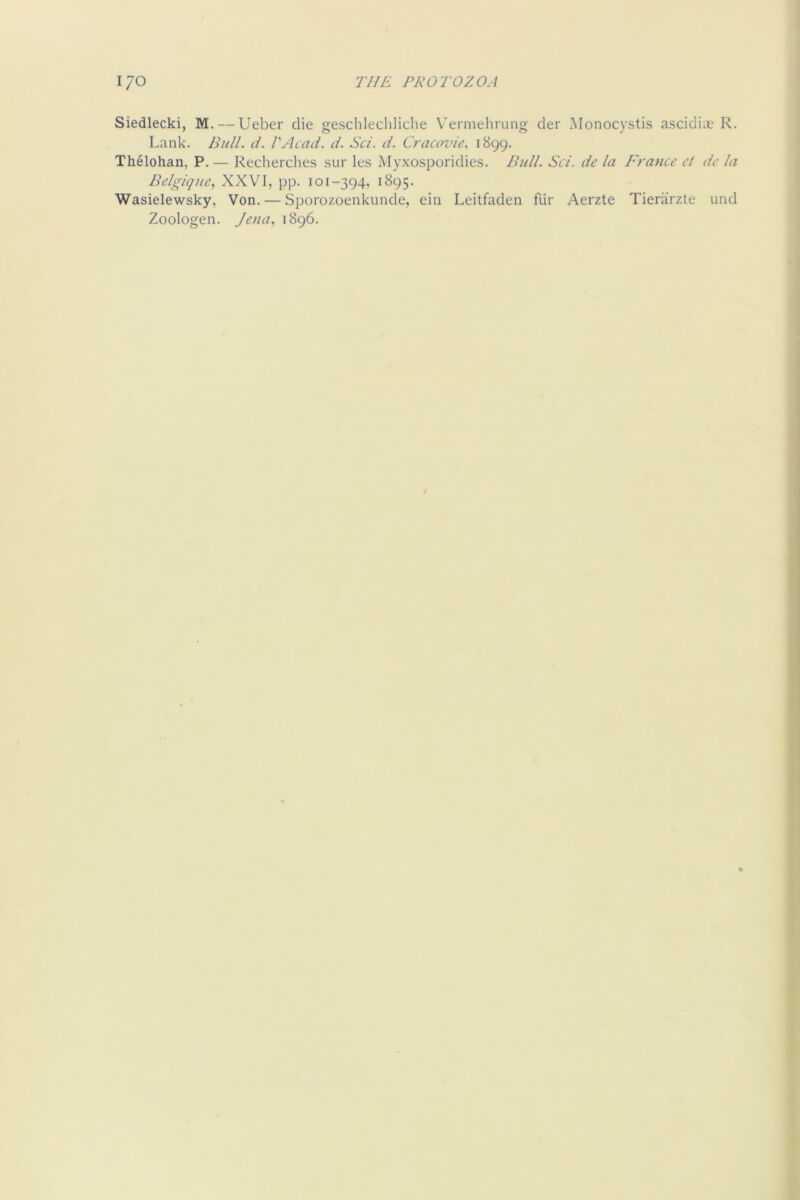 Siedlecki, M. — Ueber die geschlecbliche Vermehning der Monocystis ascidict R. Lank. Bull. d. VAcad. d. Set. d. Cracovic. 1899. Thelohan, P. — Reclierches sur les Myxosporidies. Bull. Sci. de la France ct de la Belgique, XXVI, pp. 101-394, 1895. Wasielewsky, Von. — Sporozoenkunde, ein Leitfaden fiir Aerzte Tierarzte und Zoologen. Jena, 1896.