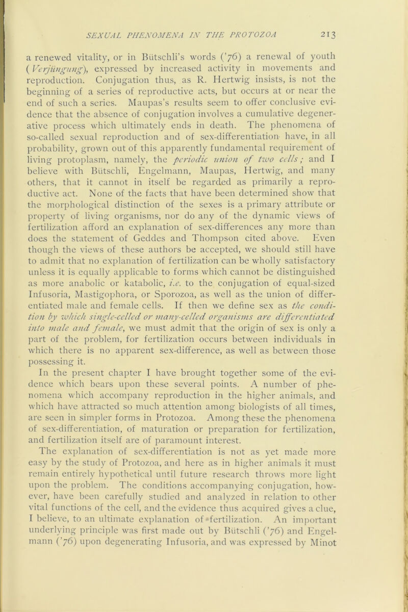 a renewed vitality, or in Butschli’s words (’76) a renewal of youth ( Vcrjiingung), expressed by increased activity in movements and reproduction. Conjugation thus, as R. Hertwig insists, is not the beginning of a series of reproductive acts, but occurs at or near the end of such a series. Maupas’s results seem to offer conclusive evi- dence that the absence of conjugation involves a cumulative degener- ative process which ultimately ends in death. The phenomena of so-called sexual reproduction and of sex-differentiation have, in all probability, grown out of this apparently fundamental requirement of living protoplasm, namely, the periodic union of tivo cells; and I believe with Biitschli, Engelmann, Maupas, Hertwig, and many others, that it cannot in itself be regarded as primarily a repro- ductive act. None of the facts that have been determined show that the morphological distinction of the sexes is a primary attribute or property of living organisms, nor do any of the dynamic views of fertilization afford an explanation of sex-differences any more than does the statement of Geddes and Thompson cited above. Even though the views of these authors be accepted, we should still have to admit that no explanation of fertilization can be wholly satisfactory unless it is equally applicable to forms which cannot be distinguished as more anabolic or katabolic, i.c. to the conjugation of equal-sized Infusoria, Mastigophora, or Sporozoa, as well as the union of differ- entiated male and female cells. If then we define sex as the condi- tion by ivliich single-celled or viany-celled organisms are dijfcroitiatcd into male and female, we must admit that the origin of sex is only a part of the problem, for fertilization occurs between individuals in which there is no apparent sex-difference, as well as between those possessing it. In the present chapter I have brought together some of the evi- dence which bears upon these several points. A number of phe- nomena which accompany reproduction in the higher animals, and which have attracted so much attention among biologists of all times, are seen in simpler forms in Protozoa. Among these the phenomena of sex-differentiation, of maturation or preparation for fertilization, and fertilization itself are of paramount interest. The explanation of sex-differentiation is not as yet made more easy by the study of Protozoa, and here as in higher animals it must remain entirely hypothetical until future research throws more light upon the problem. The conditions accompanying conjugation, how- ever, have been carefully studied and analyzed in relation to other vital functions of the cell, and the evidence thus acquired gives a clue, I believe, to an ultimate explanation of fertilization. An important underlying principle was first made out by Biitschli (’76) and Phigel- mann (’76) upon degenerating Infusoria, and was expressed by Minot